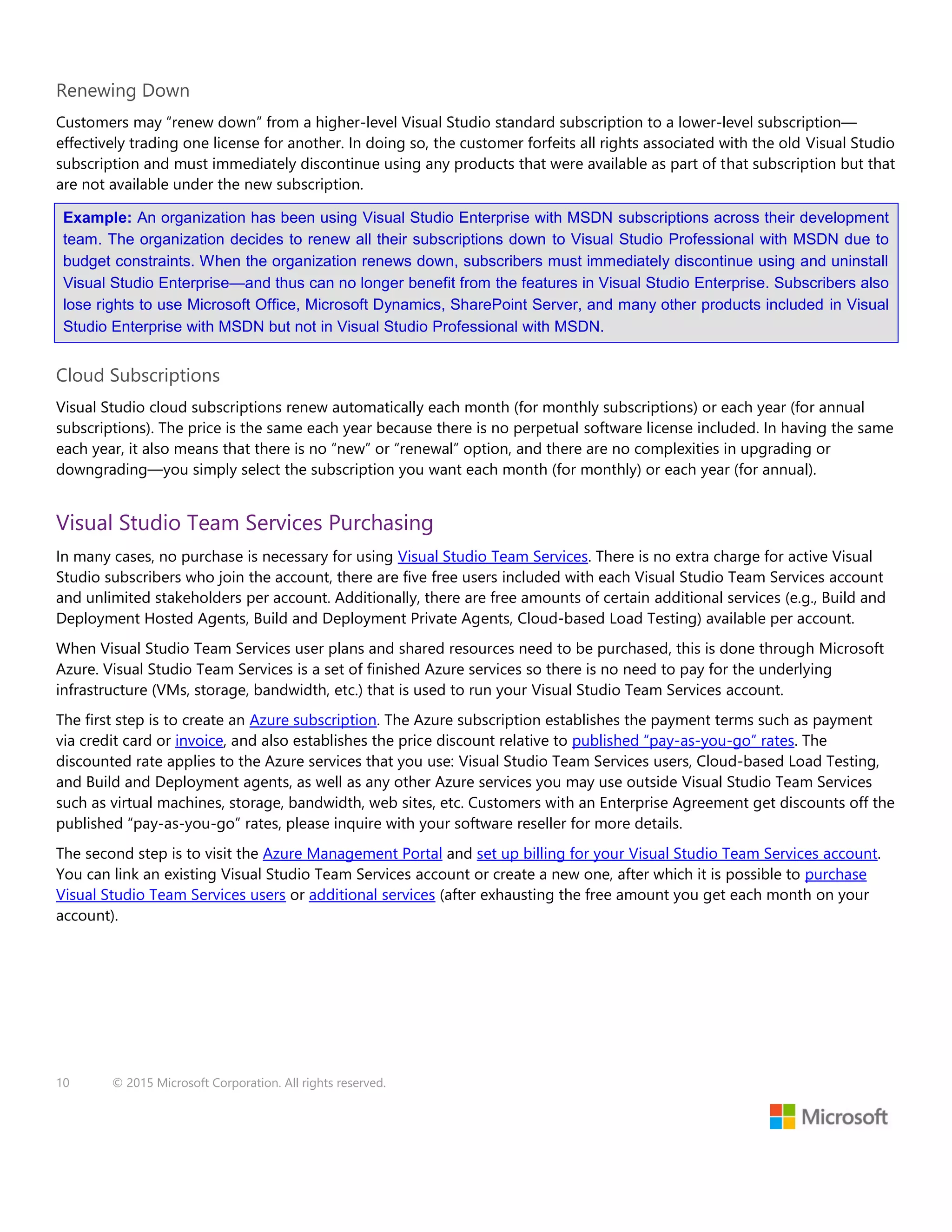10 © 2015 Microsoft Corporation. All rights reserved.
Renewing Down
Customers may “renew down” from a higher-level Visual Studio standard subscription to a lower-level subscription—
effectively trading one license for another. In doing so, the customer forfeits all rights associated with the old Visual Studio
subscription and must immediately discontinue using any products that were available as part of that subscription but that
are not available under the new subscription.
Example: An organization has been using Visual Studio Enterprise with MSDN subscriptions across their development
team. The organization decides to renew all their subscriptions down to Visual Studio Professional with MSDN due to
budget constraints. When the organization renews down, subscribers must immediately discontinue using and uninstall
Visual Studio Enterprise—and thus can no longer benefit from the features in Visual Studio Enterprise. Subscribers also
lose rights to use Microsoft Office, Microsoft Dynamics, SharePoint Server, and many other products included in Visual
Studio Enterprise with MSDN but not in Visual Studio Professional with MSDN.
Cloud Subscriptions
Visual Studio cloud subscriptions renew automatically each month (for monthly subscriptions) or each year (for annual
subscriptions). The price is the same each year because there is no perpetual software license included. In having the same
each year, it also means that there is no “new” or “renewal” option, and there are no complexities in upgrading or
downgrading—you simply select the subscription you want each month (for monthly) or each year (for annual).
Visual Studio Team Services Purchasing
In many cases, no purchase is necessary for using Visual Studio Team Services. There is no extra charge for active Visual
Studio subscribers who join the account, there are five free users included with each Visual Studio Team Services account
and unlimited stakeholders per account. Additionally, there are free amounts of certain additional services (e.g., Build and
Deployment Hosted Agents, Build and Deployment Private Agents, Cloud-based Load Testing) available per account.
When Visual Studio Team Services user plans and shared resources need to be purchased, this is done through Microsoft
Azure. Visual Studio Team Services is a set of finished Azure services so there is no need to pay for the underlying
infrastructure (VMs, storage, bandwidth, etc.) that is used to run your Visual Studio Team Services account.
The first step is to create an Azure subscription. The Azure subscription establishes the payment terms such as payment
via credit card or invoice, and also establishes the price discount relative to published “pay-as-you-go” rates. The
discounted rate applies to the Azure services that you use: Visual Studio Team Services users, Cloud-based Load Testing,
and Build and Deployment agents, as well as any other Azure services you may use outside Visual Studio Team Services
such as virtual machines, storage, bandwidth, web sites, etc. Customers with an Enterprise Agreement get discounts off the
published “pay-as-you-go” rates, please inquire with your software reseller for more details.
The second step is to visit the Azure Management Portal and set up billing for your Visual Studio Team Services account.
You can link an existing Visual Studio Team Services account or create a new one, after which it is possible to purchase
Visual Studio Team Services users or additional services (after exhausting the free amount you get each month on your
account).
 