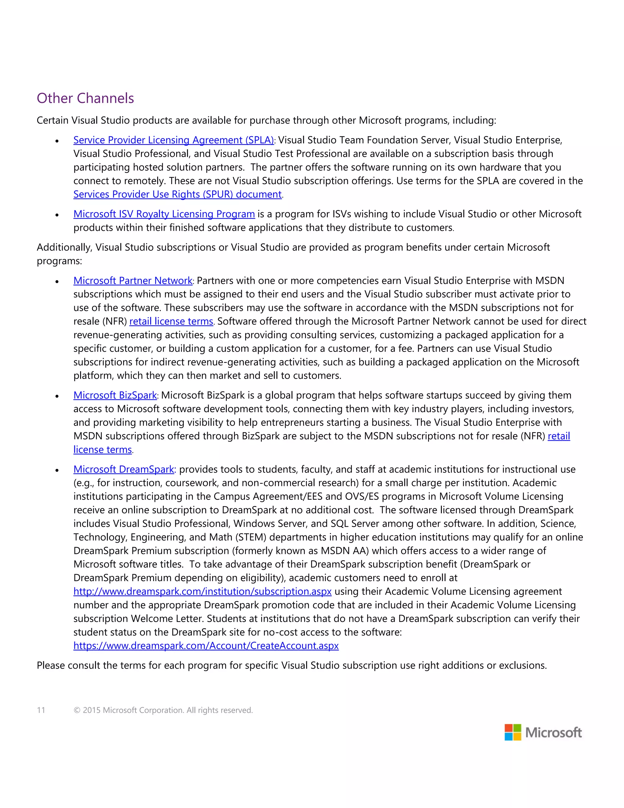 11 © 2015 Microsoft Corporation. All rights reserved.
Other Channels
Certain Visual Studio products are available for purchase through other Microsoft programs, including:
 Service Provider Licensing Agreement (SPLA): Visual Studio Team Foundation Server, Visual Studio Enterprise,
Visual Studio Professional, and Visual Studio Test Professional are available on a subscription basis through
participating hosted solution partners. The partner offers the software running on its own hardware that you
connect to remotely. These are not Visual Studio subscription offerings. Use terms for the SPLA are covered in the
Services Provider Use Rights (SPUR) document.
 Microsoft ISV Royalty Licensing Program is a program for ISVs wishing to include Visual Studio or other Microsoft
products within their finished software applications that they distribute to customers.
Additionally, Visual Studio subscriptions or Visual Studio are provided as program benefits under certain Microsoft
programs:
 Microsoft Partner Network: Partners with one or more competencies earn Visual Studio Enterprise with MSDN
subscriptions which must be assigned to their end users and the Visual Studio subscriber must activate prior to
use of the software. These subscribers may use the software in accordance with the MSDN subscriptions not for
resale (NFR) retail license terms. Software offered through the Microsoft Partner Network cannot be used for direct
revenue-generating activities, such as providing consulting services, customizing a packaged application for a
specific customer, or building a custom application for a customer, for a fee. Partners can use Visual Studio
subscriptions for indirect revenue-generating activities, such as building a packaged application on the Microsoft
platform, which they can then market and sell to customers.
 Microsoft BizSpark: Microsoft BizSpark is a global program that helps software startups succeed by giving them
access to Microsoft software development tools, connecting them with key industry players, including investors,
and providing marketing visibility to help entrepreneurs starting a business. The Visual Studio Enterprise with
MSDN subscriptions offered through BizSpark are subject to the MSDN subscriptions not for resale (NFR) retail
license terms.
 Microsoft DreamSpark: provides tools to students, faculty, and staff at academic institutions for instructional use
(e.g., for instruction, coursework, and non-commercial research) for a small charge per institution. Academic
institutions participating in the Campus Agreement/EES and OVS/ES programs in Microsoft Volume Licensing
receive an online subscription to DreamSpark at no additional cost. The software licensed through DreamSpark
includes Visual Studio Professional, Windows Server, and SQL Server among other software. In addition, Science,
Technology, Engineering, and Math (STEM) departments in higher education institutions may qualify for an online
DreamSpark Premium subscription (formerly known as MSDN AA) which offers access to a wider range of
Microsoft software titles. To take advantage of their DreamSpark subscription benefit (DreamSpark or
DreamSpark Premium depending on eligibility), academic customers need to enroll at
http://www.dreamspark.com/institution/subscription.aspx using their Academic Volume Licensing agreement
number and the appropriate DreamSpark promotion code that are included in their Academic Volume Licensing
subscription Welcome Letter. Students at institutions that do not have a DreamSpark subscription can verify their
student status on the DreamSpark site for no-cost access to the software:
https://www.dreamspark.com/Account/CreateAccount.aspx
Please consult the terms for each program for specific Visual Studio subscription use right additions or exclusions.
 