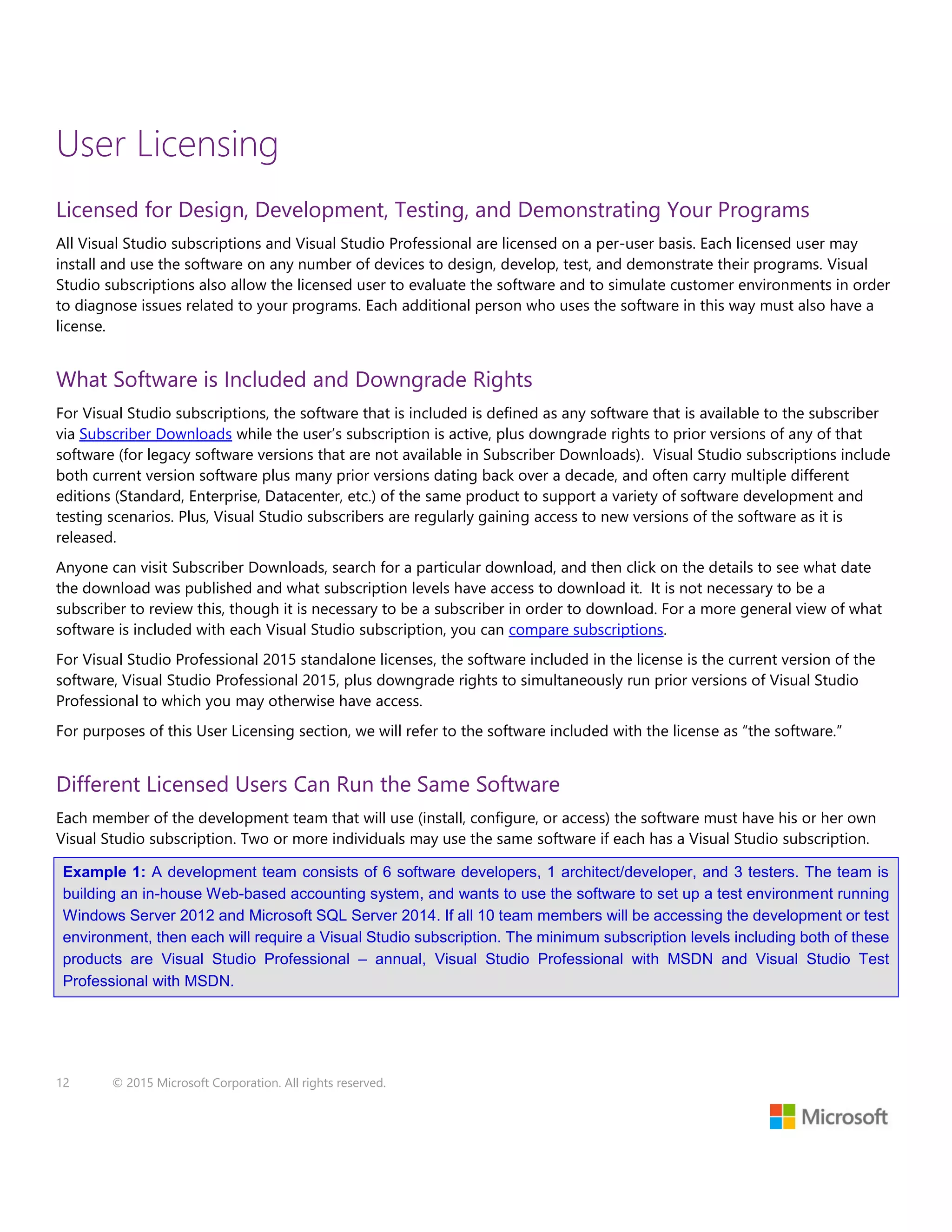 12 © 2015 Microsoft Corporation. All rights reserved.
User Licensing
Licensed for Design, Development, Testing, and Demonstrating Your Programs
All Visual Studio subscriptions and Visual Studio Professional are licensed on a per-user basis. Each licensed user may
install and use the software on any number of devices to design, develop, test, and demonstrate their programs. Visual
Studio subscriptions also allow the licensed user to evaluate the software and to simulate customer environments in order
to diagnose issues related to your programs. Each additional person who uses the software in this way must also have a
license.
What Software is Included and Downgrade Rights
For Visual Studio subscriptions, the software that is included is defined as any software that is available to the subscriber
via Subscriber Downloads while the user’s subscription is active, plus downgrade rights to prior versions of any of that
software (for legacy software versions that are not available in Subscriber Downloads). Visual Studio subscriptions include
both current version software plus many prior versions dating back over a decade, and often carry multiple different
editions (Standard, Enterprise, Datacenter, etc.) of the same product to support a variety of software development and
testing scenarios. Plus, Visual Studio subscribers are regularly gaining access to new versions of the software as it is
released.
Anyone can visit Subscriber Downloads, search for a particular download, and then click on the details to see what date
the download was published and what subscription levels have access to download it. It is not necessary to be a
subscriber to review this, though it is necessary to be a subscriber in order to download. For a more general view of what
software is included with each Visual Studio subscription, you can compare subscriptions.
For Visual Studio Professional 2015 standalone licenses, the software included in the license is the current version of the
software, Visual Studio Professional 2015, plus downgrade rights to simultaneously run prior versions of Visual Studio
Professional to which you may otherwise have access.
For purposes of this User Licensing section, we will refer to the software included with the license as “the software.”
Different Licensed Users Can Run the Same Software
Each member of the development team that will use (install, configure, or access) the software must have his or her own
Visual Studio subscription. Two or more individuals may use the same software if each has a Visual Studio subscription.
Example 1: A development team consists of 6 software developers, 1 architect/developer, and 3 testers. The team is
building an in-house Web-based accounting system, and wants to use the software to set up a test environment running
Windows Server 2012 and Microsoft SQL Server 2014. If all 10 team members will be accessing the development or test
environment, then each will require a Visual Studio subscription. The minimum subscription levels including both of these
products are Visual Studio Professional – annual, Visual Studio Professional with MSDN and Visual Studio Test
Professional with MSDN.
 