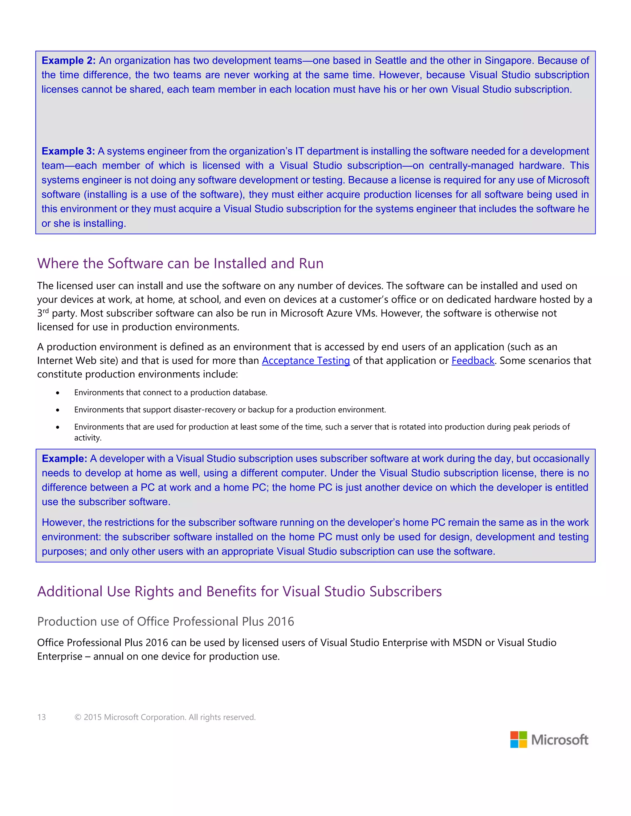 13 © 2015 Microsoft Corporation. All rights reserved.
Example 2: An organization has two development teams—one based in Seattle and the other in Singapore. Because of
the time difference, the two teams are never working at the same time. However, because Visual Studio subscription
licenses cannot be shared, each team member in each location must have his or her own Visual Studio subscription.
Example 3: A systems engineer from the organization’s IT department is installing the software needed for a development
team—each member of which is licensed with a Visual Studio subscription—on centrally-managed hardware. This
systems engineer is not doing any software development or testing. Because a license is required for any use of Microsoft
software (installing is a use of the software), they must either acquire production licenses for all software being used in
this environment or they must acquire a Visual Studio subscription for the systems engineer that includes the software he
or she is installing.
Where the Software can be Installed and Run
The licensed user can install and use the software on any number of devices. The software can be installed and used on
your devices at work, at home, at school, and even on devices at a customer’s office or on dedicated hardware hosted by a
3rd
party. Most subscriber software can also be run in Microsoft Azure VMs. However, the software is otherwise not
licensed for use in production environments.
A production environment is defined as an environment that is accessed by end users of an application (such as an
Internet Web site) and that is used for more than Acceptance Testing of that application or Feedback. Some scenarios that
constitute production environments include:
 Environments that connect to a production database.
 Environments that support disaster-recovery or backup for a production environment.
 Environments that are used for production at least some of the time, such a server that is rotated into production during peak periods of
activity.
Example: A developer with a Visual Studio subscription uses subscriber software at work during the day, but occasionally
needs to develop at home as well, using a different computer. Under the Visual Studio subscription license, there is no
difference between a PC at work and a home PC; the home PC is just another device on which the developer is entitled
use the subscriber software.
However, the restrictions for the subscriber software running on the developer’s home PC remain the same as in the work
environment: the subscriber software installed on the home PC must only be used for design, development and testing
purposes; and only other users with an appropriate Visual Studio subscription can use the software.
Additional Use Rights and Benefits for Visual Studio Subscribers
Production use of Office Professional Plus 2016
Office Professional Plus 2016 can be used by licensed users of Visual Studio Enterprise with MSDN or Visual Studio
Enterprise – annual on one device for production use.
 