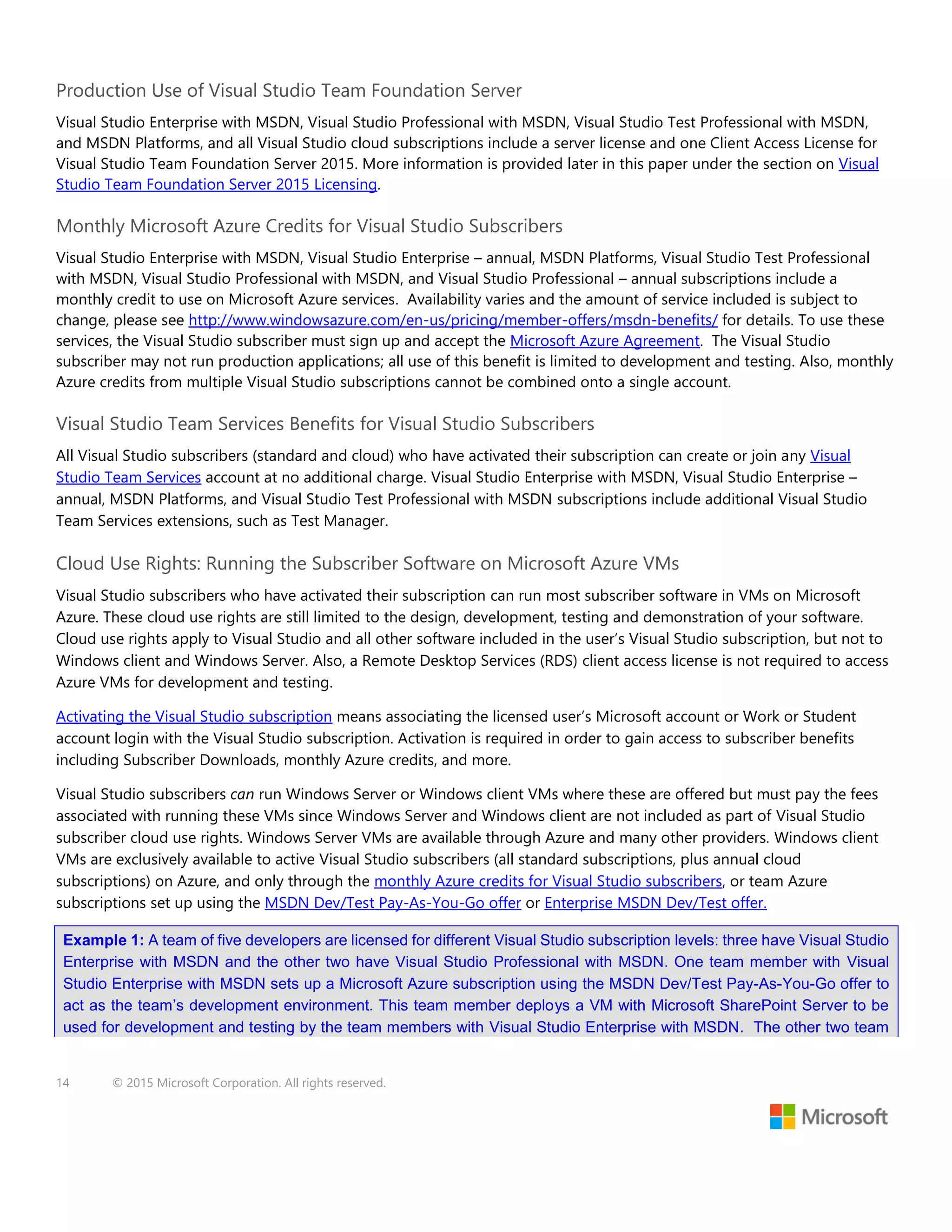 14 © 2015 Microsoft Corporation. All rights reserved.
Production Use of Visual Studio Team Foundation Server
Visual Studio Enterprise with MSDN, Visual Studio Professional with MSDN, Visual Studio Test Professional with MSDN,
and MSDN Platforms, and all Visual Studio cloud subscriptions include a server license and one Client Access License for
Visual Studio Team Foundation Server 2015. More information is provided later in this paper under the section on Visual
Studio Team Foundation Server 2015 Licensing.
Monthly Microsoft Azure Credits for Visual Studio Subscribers
Visual Studio Enterprise with MSDN, Visual Studio Enterprise – annual, MSDN Platforms, Visual Studio Test Professional
with MSDN, Visual Studio Professional with MSDN, and Visual Studio Professional – annual subscriptions include a
monthly credit to use on Microsoft Azure services. Availability varies and the amount of service included is subject to
change, please see http://www.windowsazure.com/en-us/pricing/member-offers/msdn-benefits/ for details. To use these
services, the Visual Studio subscriber must sign up and accept the Microsoft Azure Agreement. The Visual Studio
subscriber may not run production applications; all use of this benefit is limited to development and testing. Also, monthly
Azure credits from multiple Visual Studio subscriptions cannot be combined onto a single account.
Visual Studio Team Services Benefits for Visual Studio Subscribers
All Visual Studio subscribers (standard and cloud) who have activated their subscription can create or join any Visual
Studio Team Services account at no additional charge. Visual Studio Enterprise with MSDN, Visual Studio Enterprise –
annual, MSDN Platforms, and Visual Studio Test Professional with MSDN subscriptions include additional Visual Studio
Team Services extensions, such as Test Manager.
Cloud Use Rights: Running the Subscriber Software on Microsoft Azure VMs
Visual Studio subscribers who have activated their subscription can run most subscriber software in VMs on Microsoft
Azure. These cloud use rights are still limited to the design, development, testing and demonstration of your software.
Cloud use rights apply to Visual Studio and all other software included in the user’s Visual Studio subscription, but not to
Windows client and Windows Server. Also, a Remote Desktop Services (RDS) client access license is not required to access
Azure VMs for development and testing.
Activating the Visual Studio subscription means associating the licensed user’s Microsoft account or Work or Student
account login with the Visual Studio subscription. Activation is required in order to gain access to subscriber benefits
including Subscriber Downloads, monthly Azure credits, and more.
Visual Studio subscribers can run Windows Server or Windows client VMs where these are offered but must pay the fees
associated with running these VMs since Windows Server and Windows client are not included as part of Visual Studio
subscriber cloud use rights. Windows Server VMs are available through Azure and many other providers. Windows client
VMs are exclusively available to active Visual Studio subscribers (all standard subscriptions, plus annual cloud
subscriptions) on Azure, and only through the monthly Azure credits for Visual Studio subscribers, or team Azure
subscriptions set up using the MSDN Dev/Test Pay-As-You-Go offer or Enterprise MSDN Dev/Test offer.
Example 1: A team of five developers are licensed for different Visual Studio subscription levels: three have Visual Studio
Enterprise with MSDN and the other two have Visual Studio Professional with MSDN. One team member with Visual
Studio Enterprise with MSDN sets up a Microsoft Azure subscription using the MSDN Dev/Test Pay-As-You-Go offer to
act as the team’s development environment. This team member deploys a VM with Microsoft SharePoint Server to be
used for development and testing by the team members with Visual Studio Enterprise with MSDN. The other two team
 