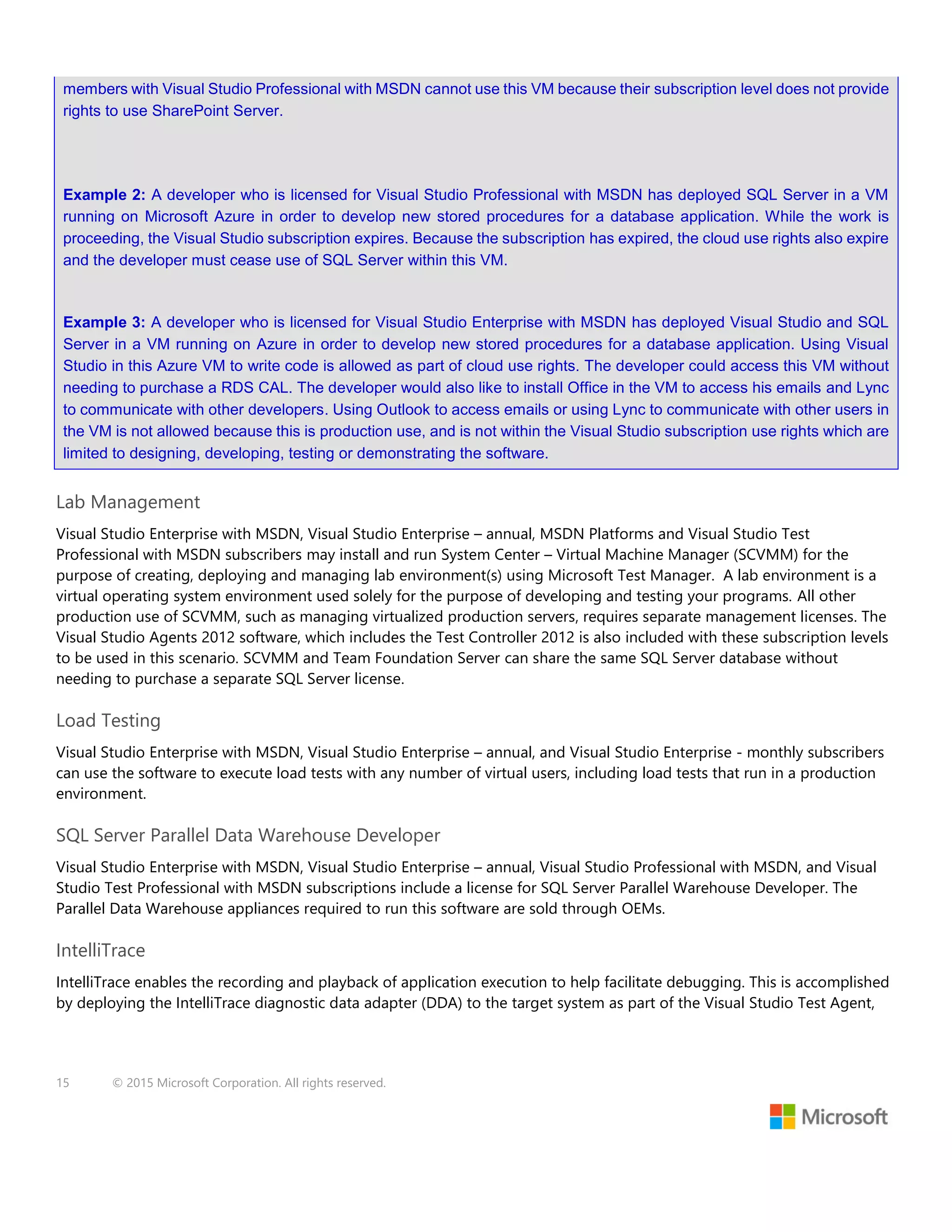 15 © 2015 Microsoft Corporation. All rights reserved.
members with Visual Studio Professional with MSDN cannot use this VM because their subscription level does not provide
rights to use SharePoint Server.
Example 2: A developer who is licensed for Visual Studio Professional with MSDN has deployed SQL Server in a VM
running on Microsoft Azure in order to develop new stored procedures for a database application. While the work is
proceeding, the Visual Studio subscription expires. Because the subscription has expired, the cloud use rights also expire
and the developer must cease use of SQL Server within this VM.
Example 3: A developer who is licensed for Visual Studio Enterprise with MSDN has deployed Visual Studio and SQL
Server in a VM running on Azure in order to develop new stored procedures for a database application. Using Visual
Studio in this Azure VM to write code is allowed as part of cloud use rights. The developer could access this VM without
needing to purchase a RDS CAL. The developer would also like to install Office in the VM to access his emails and Lync
to communicate with other developers. Using Outlook to access emails or using Lync to communicate with other users in
the VM is not allowed because this is production use, and is not within the Visual Studio subscription use rights which are
limited to designing, developing, testing or demonstrating the software.
Lab Management
Visual Studio Enterprise with MSDN, Visual Studio Enterprise – annual, MSDN Platforms and Visual Studio Test
Professional with MSDN subscribers may install and run System Center – Virtual Machine Manager (SCVMM) for the
purpose of creating, deploying and managing lab environment(s) using Microsoft Test Manager. A lab environment is a
virtual operating system environment used solely for the purpose of developing and testing your programs. All other
production use of SCVMM, such as managing virtualized production servers, requires separate management licenses. The
Visual Studio Agents 2012 software, which includes the Test Controller 2012 is also included with these subscription levels
to be used in this scenario. SCVMM and Team Foundation Server can share the same SQL Server database without
needing to purchase a separate SQL Server license.
Load Testing
Visual Studio Enterprise with MSDN, Visual Studio Enterprise – annual, and Visual Studio Enterprise - monthly subscribers
can use the software to execute load tests with any number of virtual users, including load tests that run in a production
environment.
SQL Server Parallel Data Warehouse Developer
Visual Studio Enterprise with MSDN, Visual Studio Enterprise – annual, Visual Studio Professional with MSDN, and Visual
Studio Test Professional with MSDN subscriptions include a license for SQL Server Parallel Warehouse Developer. The
Parallel Data Warehouse appliances required to run this software are sold through OEMs.
IntelliTrace
IntelliTrace enables the recording and playback of application execution to help facilitate debugging. This is accomplished
by deploying the IntelliTrace diagnostic data adapter (DDA) to the target system as part of the Visual Studio Test Agent,
 