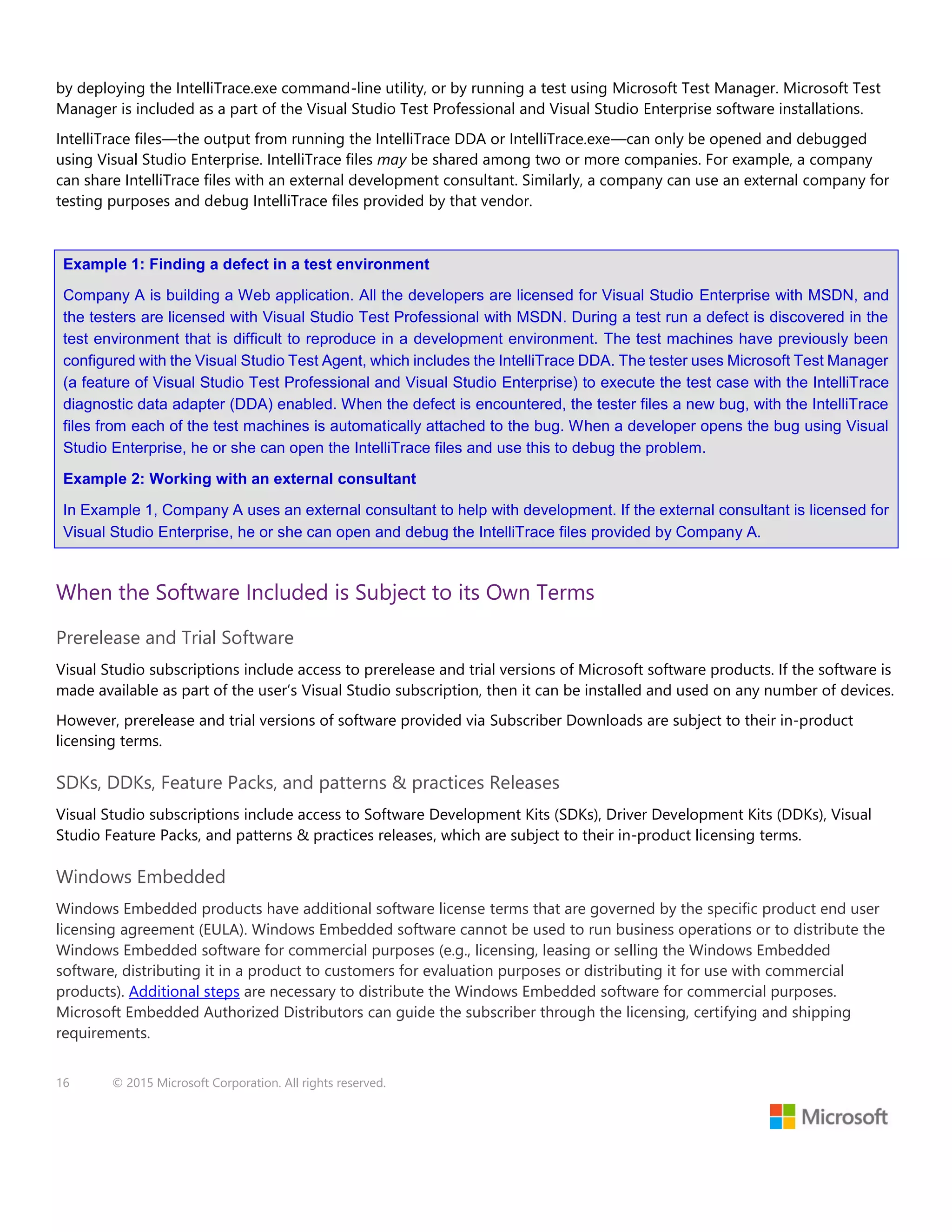16 © 2015 Microsoft Corporation. All rights reserved.
by deploying the IntelliTrace.exe command-line utility, or by running a test using Microsoft Test Manager. Microsoft Test
Manager is included as a part of the Visual Studio Test Professional and Visual Studio Enterprise software installations.
IntelliTrace files—the output from running the IntelliTrace DDA or IntelliTrace.exe—can only be opened and debugged
using Visual Studio Enterprise. IntelliTrace files may be shared among two or more companies. For example, a company
can share IntelliTrace files with an external development consultant. Similarly, a company can use an external company for
testing purposes and debug IntelliTrace files provided by that vendor.
Example 1: Finding a defect in a test environment
Company A is building a Web application. All the developers are licensed for Visual Studio Enterprise with MSDN, and
the testers are licensed with Visual Studio Test Professional with MSDN. During a test run a defect is discovered in the
test environment that is difficult to reproduce in a development environment. The test machines have previously been
configured with the Visual Studio Test Agent, which includes the IntelliTrace DDA. The tester uses Microsoft Test Manager
(a feature of Visual Studio Test Professional and Visual Studio Enterprise) to execute the test case with the IntelliTrace
diagnostic data adapter (DDA) enabled. When the defect is encountered, the tester files a new bug, with the IntelliTrace
files from each of the test machines is automatically attached to the bug. When a developer opens the bug using Visual
Studio Enterprise, he or she can open the IntelliTrace files and use this to debug the problem.
Example 2: Working with an external consultant
In Example 1, Company A uses an external consultant to help with development. If the external consultant is licensed for
Visual Studio Enterprise, he or she can open and debug the IntelliTrace files provided by Company A.
When the Software Included is Subject to its Own Terms
Prerelease and Trial Software
Visual Studio subscriptions include access to prerelease and trial versions of Microsoft software products. If the software is
made available as part of the user’s Visual Studio subscription, then it can be installed and used on any number of devices.
However, prerelease and trial versions of software provided via Subscriber Downloads are subject to their in-product
licensing terms.
SDKs, DDKs, Feature Packs, and patterns & practices Releases
Visual Studio subscriptions include access to Software Development Kits (SDKs), Driver Development Kits (DDKs), Visual
Studio Feature Packs, and patterns & practices releases, which are subject to their in-product licensing terms.
Windows Embedded
Windows Embedded products have additional software license terms that are governed by the specific product end user
licensing agreement (EULA). Windows Embedded software cannot be used to run business operations or to distribute the
Windows Embedded software for commercial purposes (e.g., licensing, leasing or selling the Windows Embedded
software, distributing it in a product to customers for evaluation purposes or distributing it for use with commercial
products). Additional steps are necessary to distribute the Windows Embedded software for commercial purposes.
Microsoft Embedded Authorized Distributors can guide the subscriber through the licensing, certifying and shipping
requirements.
 