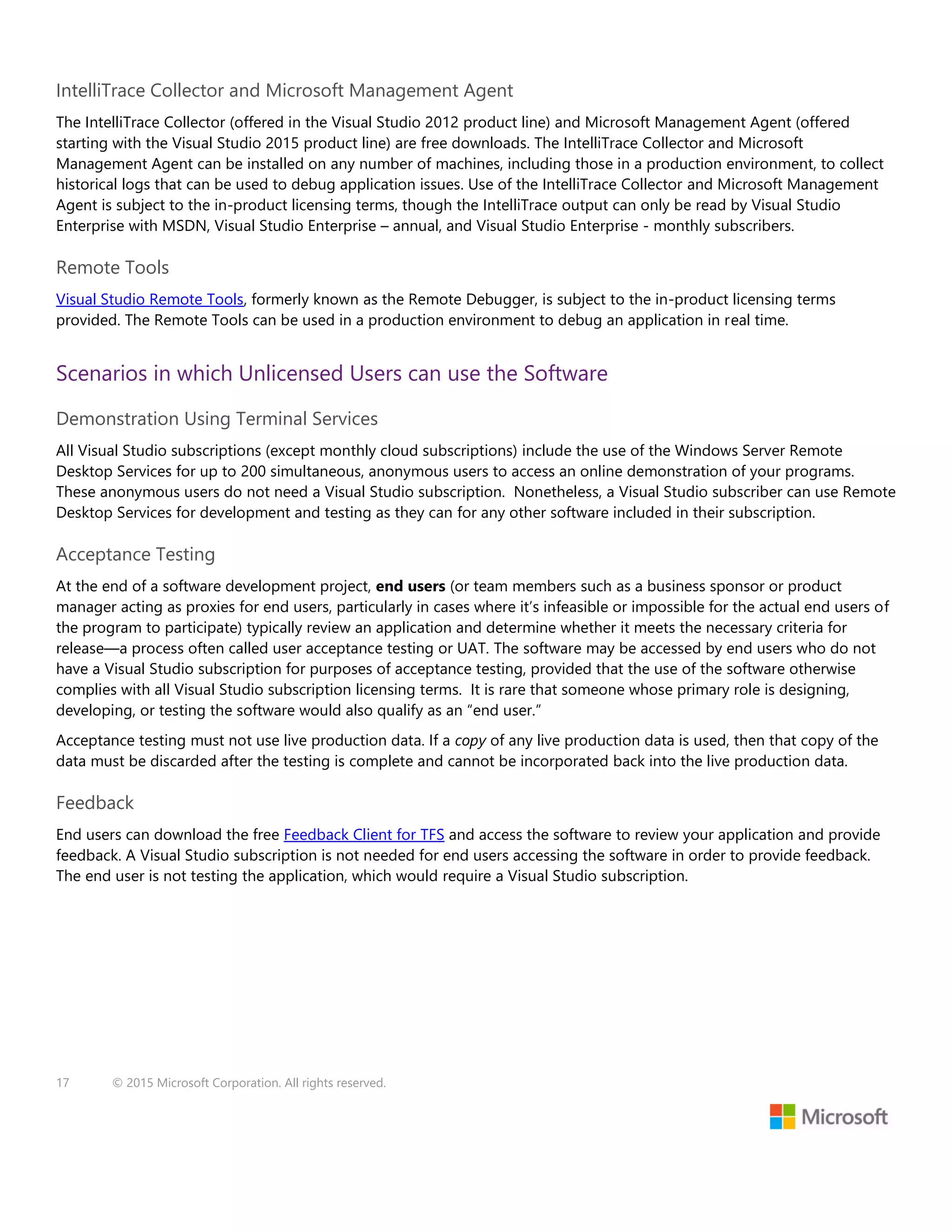 17 © 2015 Microsoft Corporation. All rights reserved.
IntelliTrace Collector and Microsoft Management Agent
The IntelliTrace Collector (offered in the Visual Studio 2012 product line) and Microsoft Management Agent (offered
starting with the Visual Studio 2015 product line) are free downloads. The IntelliTrace Collector and Microsoft
Management Agent can be installed on any number of machines, including those in a production environment, to collect
historical logs that can be used to debug application issues. Use of the IntelliTrace Collector and Microsoft Management
Agent is subject to the in-product licensing terms, though the IntelliTrace output can only be read by Visual Studio
Enterprise with MSDN, Visual Studio Enterprise – annual, and Visual Studio Enterprise - monthly subscribers.
Remote Tools
Visual Studio Remote Tools, formerly known as the Remote Debugger, is subject to the in-product licensing terms
provided. The Remote Tools can be used in a production environment to debug an application in real time.
Scenarios in which Unlicensed Users can use the Software
Demonstration Using Terminal Services
All Visual Studio subscriptions (except monthly cloud subscriptions) include the use of the Windows Server Remote
Desktop Services for up to 200 simultaneous, anonymous users to access an online demonstration of your programs.
These anonymous users do not need a Visual Studio subscription. Nonetheless, a Visual Studio subscriber can use Remote
Desktop Services for development and testing as they can for any other software included in their subscription.
Acceptance Testing
At the end of a software development project, end users (or team members such as a business sponsor or product
manager acting as proxies for end users, particularly in cases where it’s infeasible or impossible for the actual end users of
the program to participate) typically review an application and determine whether it meets the necessary criteria for
release—a process often called user acceptance testing or UAT. The software may be accessed by end users who do not
have a Visual Studio subscription for purposes of acceptance testing, provided that the use of the software otherwise
complies with all Visual Studio subscription licensing terms. It is rare that someone whose primary role is designing,
developing, or testing the software would also qualify as an “end user.”
Acceptance testing must not use live production data. If a copy of any live production data is used, then that copy of the
data must be discarded after the testing is complete and cannot be incorporated back into the live production data.
Feedback
End users can download the free Feedback Client for TFS and access the software to review your application and provide
feedback. A Visual Studio subscription is not needed for end users accessing the software in order to provide feedback.
The end user is not testing the application, which would require a Visual Studio subscription.
 