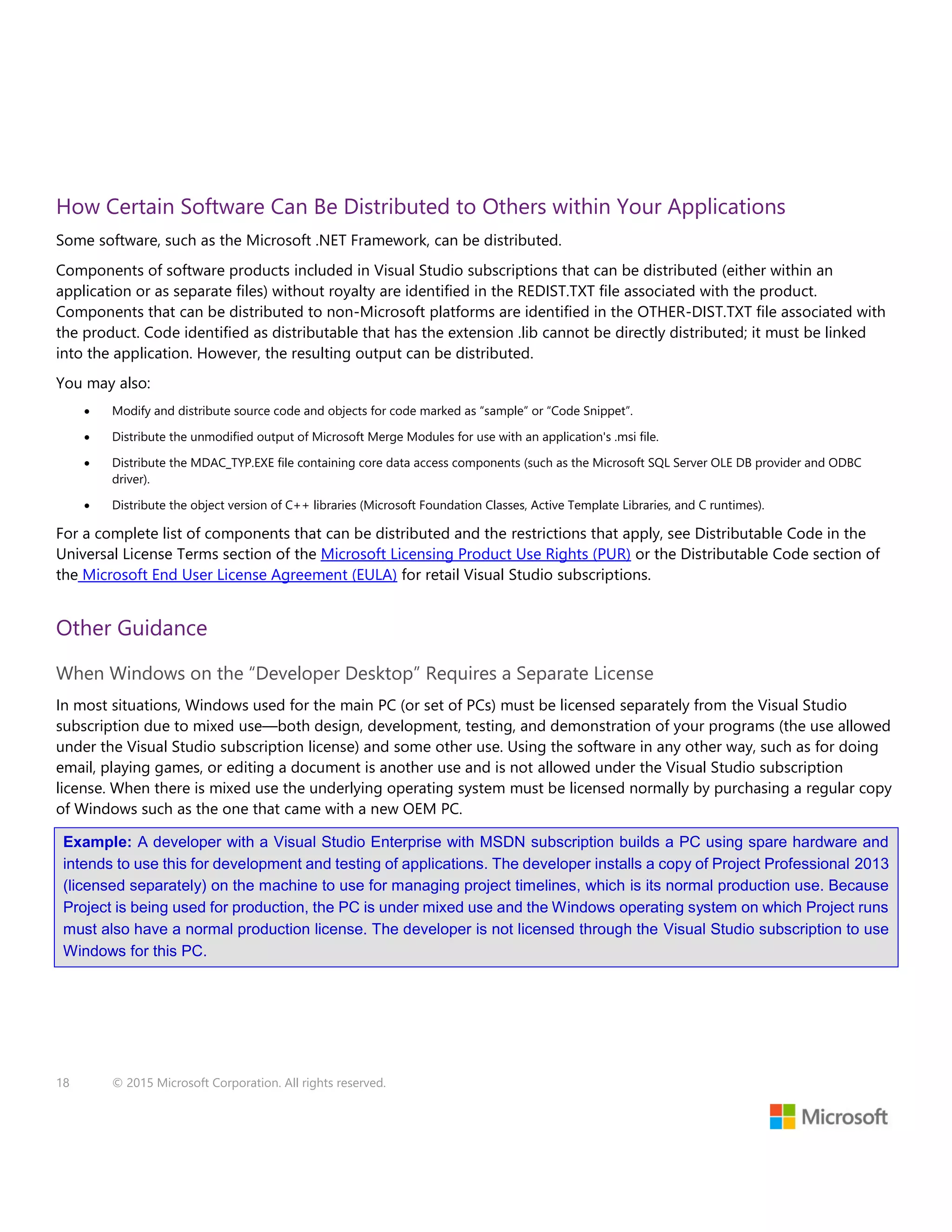18 © 2015 Microsoft Corporation. All rights reserved.
How Certain Software Can Be Distributed to Others within Your Applications
Some software, such as the Microsoft .NET Framework, can be distributed.
Components of software products included in Visual Studio subscriptions that can be distributed (either within an
application or as separate files) without royalty are identified in the REDIST.TXT file associated with the product.
Components that can be distributed to non-Microsoft platforms are identified in the OTHER-DIST.TXT file associated with
the product. Code identified as distributable that has the extension .lib cannot be directly distributed; it must be linked
into the application. However, the resulting output can be distributed.
You may also:
 Modify and distribute source code and objects for code marked as “sample” or “Code Snippet”.
 Distribute the unmodified output of Microsoft Merge Modules for use with an application's .msi file.
 Distribute the MDAC_TYP.EXE file containing core data access components (such as the Microsoft SQL Server OLE DB provider and ODBC
driver).
 Distribute the object version of C++ libraries (Microsoft Foundation Classes, Active Template Libraries, and C runtimes).
For a complete list of components that can be distributed and the restrictions that apply, see Distributable Code in the
Universal License Terms section of the Microsoft Licensing Product Use Rights (PUR) or the Distributable Code section of
the Microsoft End User License Agreement (EULA) for retail Visual Studio subscriptions.
Other Guidance
When Windows on the “Developer Desktop” Requires a Separate License
In most situations, Windows used for the main PC (or set of PCs) must be licensed separately from the Visual Studio
subscription due to mixed use—both design, development, testing, and demonstration of your programs (the use allowed
under the Visual Studio subscription license) and some other use. Using the software in any other way, such as for doing
email, playing games, or editing a document is another use and is not allowed under the Visual Studio subscription
license. When there is mixed use the underlying operating system must be licensed normally by purchasing a regular copy
of Windows such as the one that came with a new OEM PC.
Example: A developer with a Visual Studio Enterprise with MSDN subscription builds a PC using spare hardware and
intends to use this for development and testing of applications. The developer installs a copy of Project Professional 2013
(licensed separately) on the machine to use for managing project timelines, which is its normal production use. Because
Project is being used for production, the PC is under mixed use and the Windows operating system on which Project runs
must also have a normal production license. The developer is not licensed through the Visual Studio subscription to use
Windows for this PC.
 