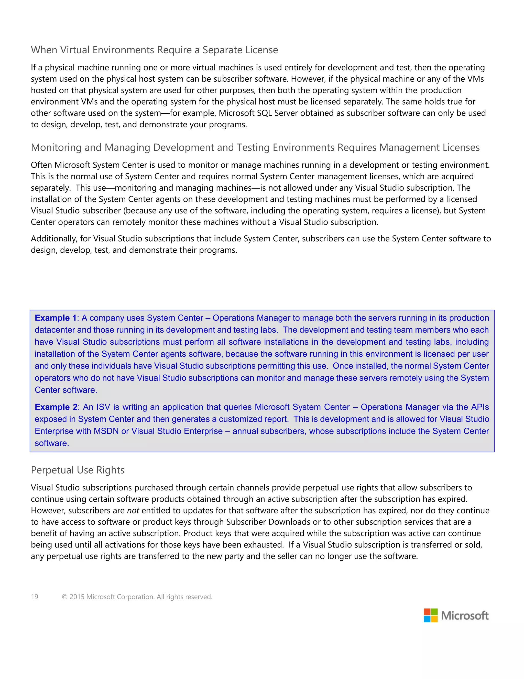 19 © 2015 Microsoft Corporation. All rights reserved.
When Virtual Environments Require a Separate License
If a physical machine running one or more virtual machines is used entirely for development and test, then the operating
system used on the physical host system can be subscriber software. However, if the physical machine or any of the VMs
hosted on that physical system are used for other purposes, then both the operating system within the production
environment VMs and the operating system for the physical host must be licensed separately. The same holds true for
other software used on the system—for example, Microsoft SQL Server obtained as subscriber software can only be used
to design, develop, test, and demonstrate your programs.
Monitoring and Managing Development and Testing Environments Requires Management Licenses
Often Microsoft System Center is used to monitor or manage machines running in a development or testing environment.
This is the normal use of System Center and requires normal System Center management licenses, which are acquired
separately. This use—monitoring and managing machines—is not allowed under any Visual Studio subscription. The
installation of the System Center agents on these development and testing machines must be performed by a licensed
Visual Studio subscriber (because any use of the software, including the operating system, requires a license), but System
Center operators can remotely monitor these machines without a Visual Studio subscription.
Additionally, for Visual Studio subscriptions that include System Center, subscribers can use the System Center software to
design, develop, test, and demonstrate their programs.
Example 1: A company uses System Center – Operations Manager to manage both the servers running in its production
datacenter and those running in its development and testing labs. The development and testing team members who each
have Visual Studio subscriptions must perform all software installations in the development and testing labs, including
installation of the System Center agents software, because the software running in this environment is licensed per user
and only these individuals have Visual Studio subscriptions permitting this use. Once installed, the normal System Center
operators who do not have Visual Studio subscriptions can monitor and manage these servers remotely using the System
Center software.
Example 2: An ISV is writing an application that queries Microsoft System Center – Operations Manager via the APIs
exposed in System Center and then generates a customized report. This is development and is allowed for Visual Studio
Enterprise with MSDN or Visual Studio Enterprise – annual subscribers, whose subscriptions include the System Center
software.
Perpetual Use Rights
Visual Studio subscriptions purchased through certain channels provide perpetual use rights that allow subscribers to
continue using certain software products obtained through an active subscription after the subscription has expired.
However, subscribers are not entitled to updates for that software after the subscription has expired, nor do they continue
to have access to software or product keys through Subscriber Downloads or to other subscription services that are a
benefit of having an active subscription. Product keys that were acquired while the subscription was active can continue
being used until all activations for those keys have been exhausted. If a Visual Studio subscription is transferred or sold,
any perpetual use rights are transferred to the new party and the seller can no longer use the software.
 