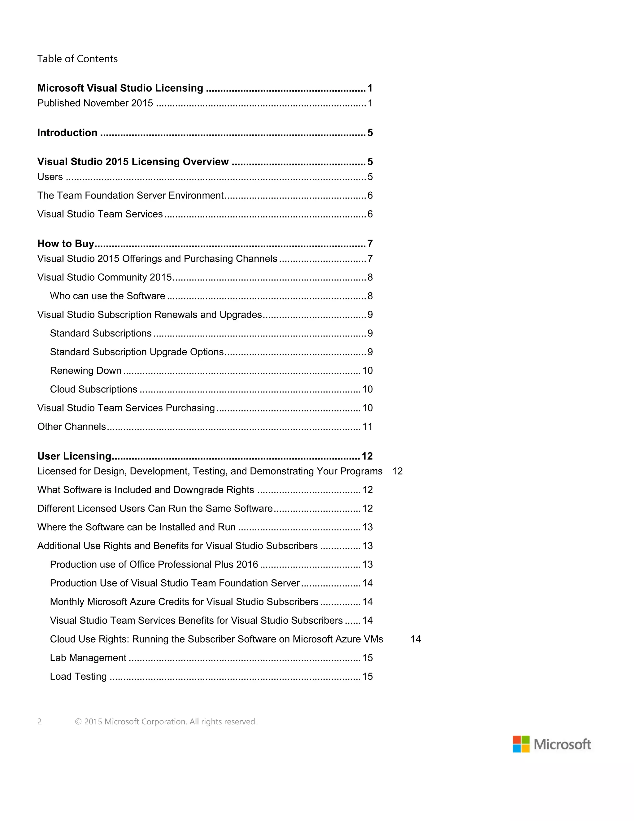 2 © 2015 Microsoft Corporation. All rights reserved.
Table of Contents
Microsoft Visual Studio Licensing ........................................................1
Published November 2015 .............................................................................1
Introduction .............................................................................................5
Visual Studio 2015 Licensing Overview ...............................................5
Users ..............................................................................................................5
The Team Foundation Server Environment....................................................6
Visual Studio Team Services..........................................................................6
How to Buy...............................................................................................7
Visual Studio 2015 Offerings and Purchasing Channels ................................7
Visual Studio Community 2015.......................................................................8
Who can use the Software.........................................................................8
Visual Studio Subscription Renewals and Upgrades......................................9
Standard Subscriptions..............................................................................9
Standard Subscription Upgrade Options....................................................9
Renewing Down .......................................................................................10
Cloud Subscriptions .................................................................................10
Visual Studio Team Services Purchasing.....................................................10
Other Channels.............................................................................................11
User Licensing.......................................................................................12
Licensed for Design, Development, Testing, and Demonstrating Your Programs 12
What Software is Included and Downgrade Rights ......................................12
Different Licensed Users Can Run the Same Software................................12
Where the Software can be Installed and Run .............................................13
Additional Use Rights and Benefits for Visual Studio Subscribers ...............13
Production use of Office Professional Plus 2016 .....................................13
Production Use of Visual Studio Team Foundation Server......................14
Monthly Microsoft Azure Credits for Visual Studio Subscribers...............14
Visual Studio Team Services Benefits for Visual Studio Subscribers ......14
Cloud Use Rights: Running the Subscriber Software on Microsoft Azure VMs 14
Lab Management .....................................................................................15
Load Testing ............................................................................................15
 