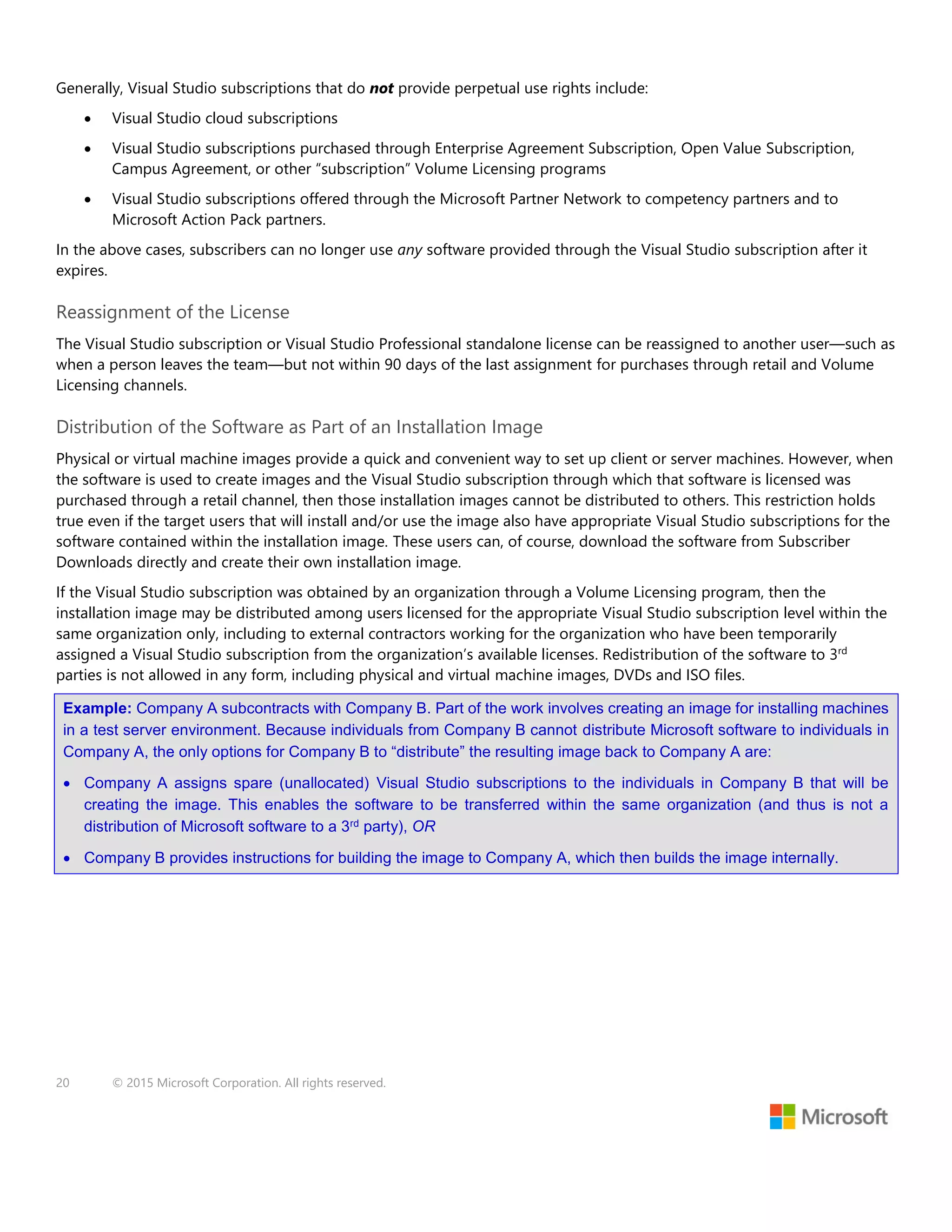 20 © 2015 Microsoft Corporation. All rights reserved.
Generally, Visual Studio subscriptions that do not provide perpetual use rights include:
 Visual Studio cloud subscriptions
 Visual Studio subscriptions purchased through Enterprise Agreement Subscription, Open Value Subscription,
Campus Agreement, or other “subscription” Volume Licensing programs
 Visual Studio subscriptions offered through the Microsoft Partner Network to competency partners and to
Microsoft Action Pack partners.
In the above cases, subscribers can no longer use any software provided through the Visual Studio subscription after it
expires.
Reassignment of the License
The Visual Studio subscription or Visual Studio Professional standalone license can be reassigned to another user—such as
when a person leaves the team—but not within 90 days of the last assignment for purchases through retail and Volume
Licensing channels.
Distribution of the Software as Part of an Installation Image
Physical or virtual machine images provide a quick and convenient way to set up client or server machines. However, when
the software is used to create images and the Visual Studio subscription through which that software is licensed was
purchased through a retail channel, then those installation images cannot be distributed to others. This restriction holds
true even if the target users that will install and/or use the image also have appropriate Visual Studio subscriptions for the
software contained within the installation image. These users can, of course, download the software from Subscriber
Downloads directly and create their own installation image.
If the Visual Studio subscription was obtained by an organization through a Volume Licensing program, then the
installation image may be distributed among users licensed for the appropriate Visual Studio subscription level within the
same organization only, including to external contractors working for the organization who have been temporarily
assigned a Visual Studio subscription from the organization’s available licenses. Redistribution of the software to 3rd
parties is not allowed in any form, including physical and virtual machine images, DVDs and ISO files.
Example: Company A subcontracts with Company B. Part of the work involves creating an image for installing machines
in a test server environment. Because individuals from Company B cannot distribute Microsoft software to individuals in
Company A, the only options for Company B to “distribute” the resulting image back to Company A are:
 Company A assigns spare (unallocated) Visual Studio subscriptions to the individuals in Company B that will be
creating the image. This enables the software to be transferred within the same organization (and thus is not a
distribution of Microsoft software to a 3rd party), OR
 Company B provides instructions for building the image to Company A, which then builds the image internally.
 