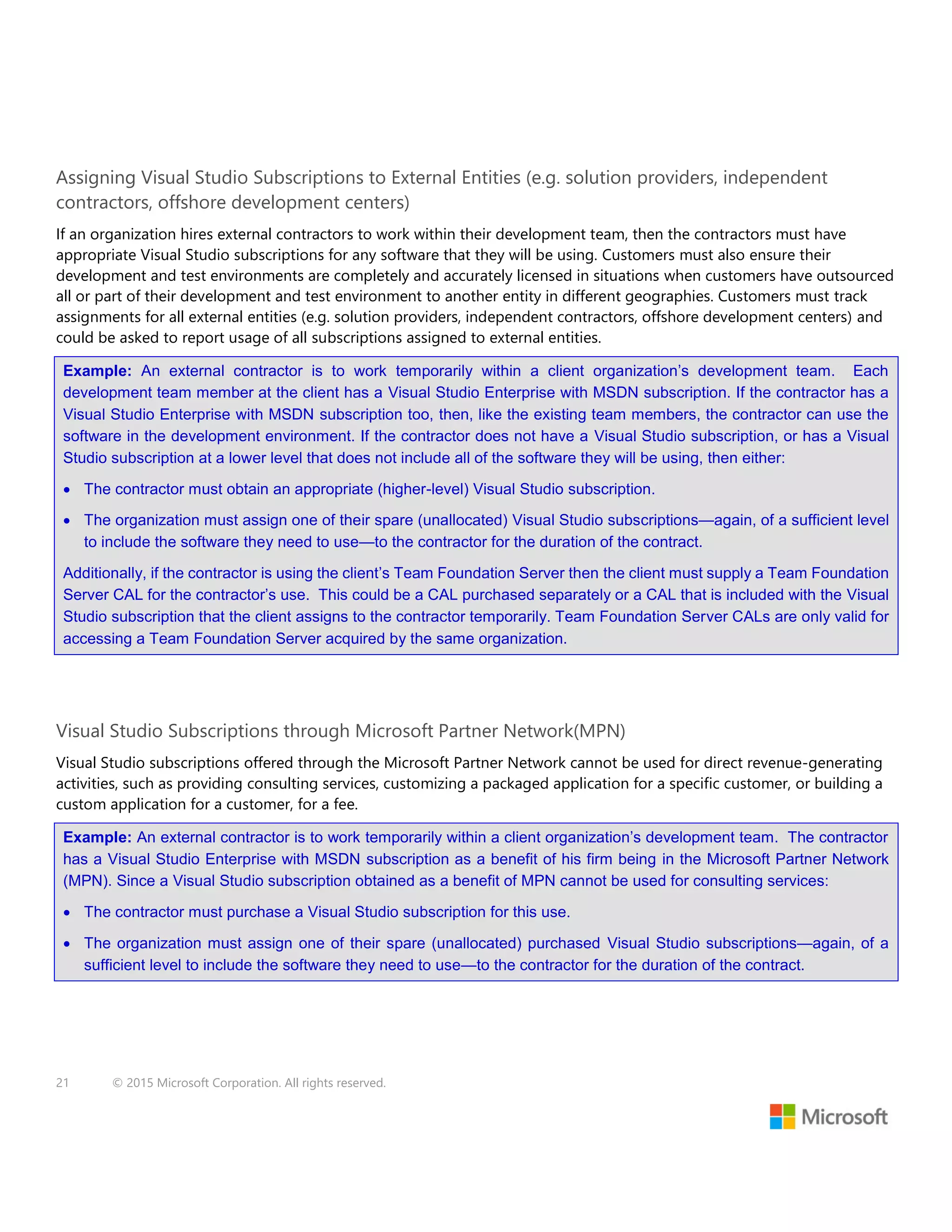 21 © 2015 Microsoft Corporation. All rights reserved.
Assigning Visual Studio Subscriptions to External Entities (e.g. solution providers, independent
contractors, offshore development centers)
If an organization hires external contractors to work within their development team, then the contractors must have
appropriate Visual Studio subscriptions for any software that they will be using. Customers must also ensure their
development and test environments are completely and accurately licensed in situations when customers have outsourced
all or part of their development and test environment to another entity in different geographies. Customers must track
assignments for all external entities (e.g. solution providers, independent contractors, offshore development centers) and
could be asked to report usage of all subscriptions assigned to external entities.
Example: An external contractor is to work temporarily within a client organization’s development team. Each
development team member at the client has a Visual Studio Enterprise with MSDN subscription. If the contractor has a
Visual Studio Enterprise with MSDN subscription too, then, like the existing team members, the contractor can use the
software in the development environment. If the contractor does not have a Visual Studio subscription, or has a Visual
Studio subscription at a lower level that does not include all of the software they will be using, then either:
 The contractor must obtain an appropriate (higher-level) Visual Studio subscription.
 The organization must assign one of their spare (unallocated) Visual Studio subscriptions—again, of a sufficient level
to include the software they need to use—to the contractor for the duration of the contract.
Additionally, if the contractor is using the client’s Team Foundation Server then the client must supply a Team Foundation
Server CAL for the contractor’s use. This could be a CAL purchased separately or a CAL that is included with the Visual
Studio subscription that the client assigns to the contractor temporarily. Team Foundation Server CALs are only valid for
accessing a Team Foundation Server acquired by the same organization.
Visual Studio Subscriptions through Microsoft Partner Network(MPN)
Visual Studio subscriptions offered through the Microsoft Partner Network cannot be used for direct revenue-generating
activities, such as providing consulting services, customizing a packaged application for a specific customer, or building a
custom application for a customer, for a fee.
Example: An external contractor is to work temporarily within a client organization’s development team. The contractor
has a Visual Studio Enterprise with MSDN subscription as a benefit of his firm being in the Microsoft Partner Network
(MPN). Since a Visual Studio subscription obtained as a benefit of MPN cannot be used for consulting services:
 The contractor must purchase a Visual Studio subscription for this use.
 The organization must assign one of their spare (unallocated) purchased Visual Studio subscriptions—again, of a
sufficient level to include the software they need to use—to the contractor for the duration of the contract.
 