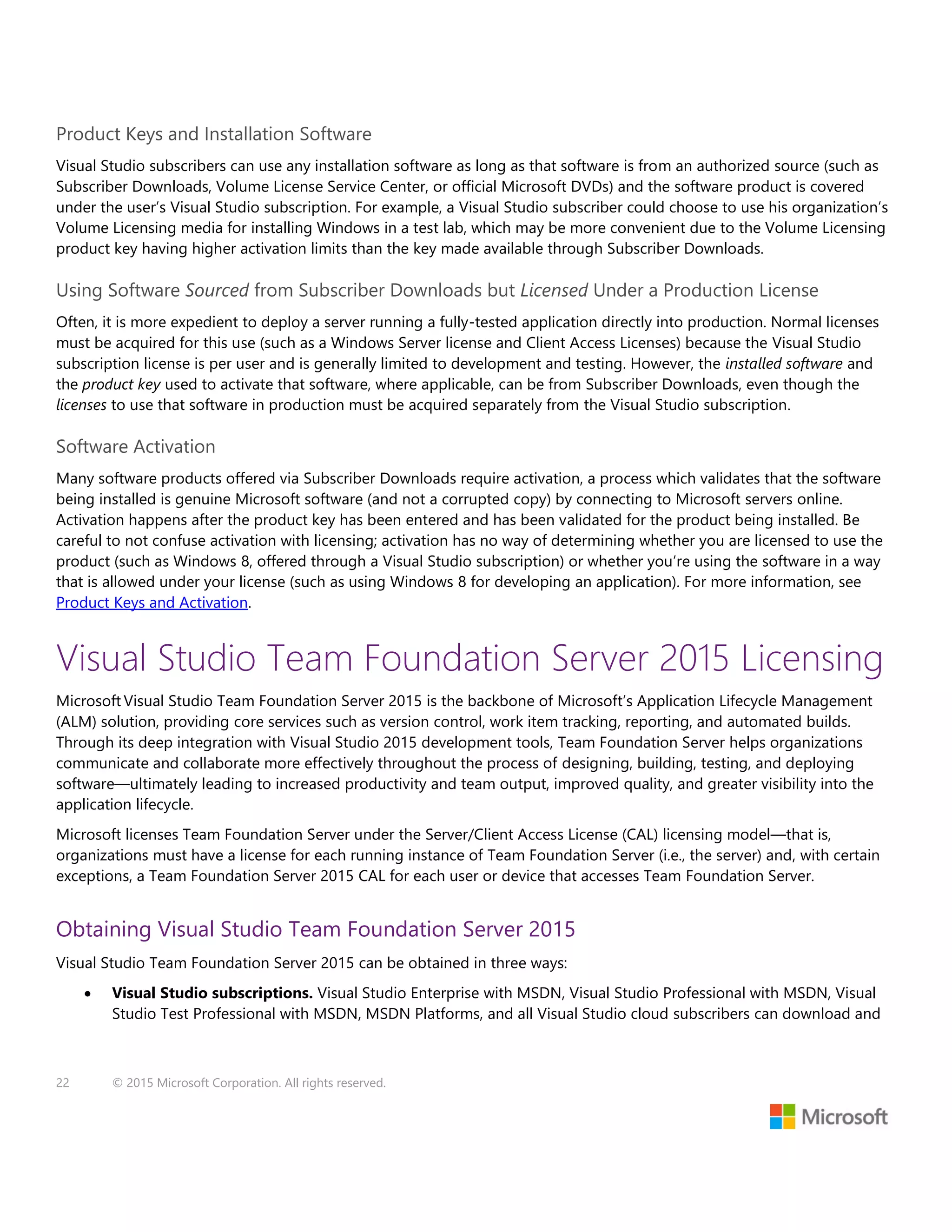 22 © 2015 Microsoft Corporation. All rights reserved.
Product Keys and Installation Software
Visual Studio subscribers can use any installation software as long as that software is from an authorized source (such as
Subscriber Downloads, Volume License Service Center, or official Microsoft DVDs) and the software product is covered
under the user’s Visual Studio subscription. For example, a Visual Studio subscriber could choose to use his organization’s
Volume Licensing media for installing Windows in a test lab, which may be more convenient due to the Volume Licensing
product key having higher activation limits than the key made available through Subscriber Downloads.
Using Software Sourced from Subscriber Downloads but Licensed Under a Production License
Often, it is more expedient to deploy a server running a fully-tested application directly into production. Normal licenses
must be acquired for this use (such as a Windows Server license and Client Access Licenses) because the Visual Studio
subscription license is per user and is generally limited to development and testing. However, the installed software and
the product key used to activate that software, where applicable, can be from Subscriber Downloads, even though the
licenses to use that software in production must be acquired separately from the Visual Studio subscription.
Software Activation
Many software products offered via Subscriber Downloads require activation, a process which validates that the software
being installed is genuine Microsoft software (and not a corrupted copy) by connecting to Microsoft servers online.
Activation happens after the product key has been entered and has been validated for the product being installed. Be
careful to not confuse activation with licensing; activation has no way of determining whether you are licensed to use the
product (such as Windows 8, offered through a Visual Studio subscription) or whether you’re using the software in a way
that is allowed under your license (such as using Windows 8 for developing an application). For more information, see
Product Keys and Activation.
Visual Studio Team Foundation Server 2015 Licensing
Microsoft Visual Studio Team Foundation Server 2015 is the backbone of Microsoft’s Application Lifecycle Management
(ALM) solution, providing core services such as version control, work item tracking, reporting, and automated builds.
Through its deep integration with Visual Studio 2015 development tools, Team Foundation Server helps organizations
communicate and collaborate more effectively throughout the process of designing, building, testing, and deploying
software—ultimately leading to increased productivity and team output, improved quality, and greater visibility into the
application lifecycle.
Microsoft licenses Team Foundation Server under the Server/Client Access License (CAL) licensing model—that is,
organizations must have a license for each running instance of Team Foundation Server (i.e., the server) and, with certain
exceptions, a Team Foundation Server 2015 CAL for each user or device that accesses Team Foundation Server.
Obtaining Visual Studio Team Foundation Server 2015
Visual Studio Team Foundation Server 2015 can be obtained in three ways:
 Visual Studio subscriptions. Visual Studio Enterprise with MSDN, Visual Studio Professional with MSDN, Visual
Studio Test Professional with MSDN, MSDN Platforms, and all Visual Studio cloud subscribers can download and
 