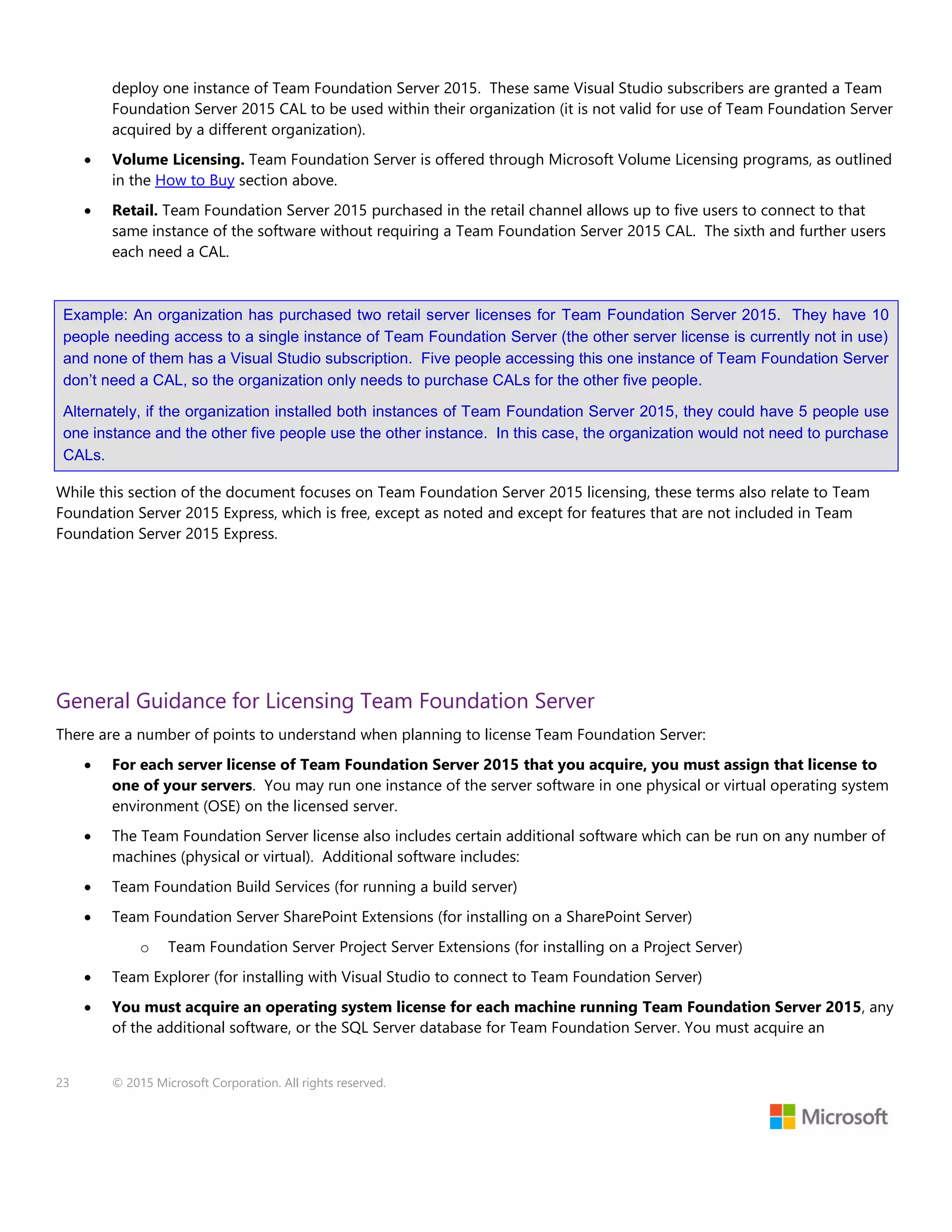 23 © 2015 Microsoft Corporation. All rights reserved.
deploy one instance of Team Foundation Server 2015. These same Visual Studio subscribers are granted a Team
Foundation Server 2015 CAL to be used within their organization (it is not valid for use of Team Foundation Server
acquired by a different organization).
 Volume Licensing. Team Foundation Server is offered through Microsoft Volume Licensing programs, as outlined
in the How to Buy section above.
 Retail. Team Foundation Server 2015 purchased in the retail channel allows up to five users to connect to that
same instance of the software without requiring a Team Foundation Server 2015 CAL. The sixth and further users
each need a CAL.
Example: An organization has purchased two retail server licenses for Team Foundation Server 2015. They have 10
people needing access to a single instance of Team Foundation Server (the other server license is currently not in use)
and none of them has a Visual Studio subscription. Five people accessing this one instance of Team Foundation Server
don’t need a CAL, so the organization only needs to purchase CALs for the other five people.
Alternately, if the organization installed both instances of Team Foundation Server 2015, they could have 5 people use
one instance and the other five people use the other instance. In this case, the organization would not need to purchase
CALs.
While this section of the document focuses on Team Foundation Server 2015 licensing, these terms also relate to Team
Foundation Server 2015 Express, which is free, except as noted and except for features that are not included in Team
Foundation Server 2015 Express.
General Guidance for Licensing Team Foundation Server
There are a number of points to understand when planning to license Team Foundation Server:
 For each server license of Team Foundation Server 2015 that you acquire, you must assign that license to
one of your servers. You may run one instance of the server software in one physical or virtual operating system
environment (OSE) on the licensed server.
 The Team Foundation Server license also includes certain additional software which can be run on any number of
machines (physical or virtual). Additional software includes:
 Team Foundation Build Services (for running a build server)
 Team Foundation Server SharePoint Extensions (for installing on a SharePoint Server)
o Team Foundation Server Project Server Extensions (for installing on a Project Server)
 Team Explorer (for installing with Visual Studio to connect to Team Foundation Server)
 You must acquire an operating system license for each machine running Team Foundation Server 2015, any
of the additional software, or the SQL Server database for Team Foundation Server. You must acquire an
 