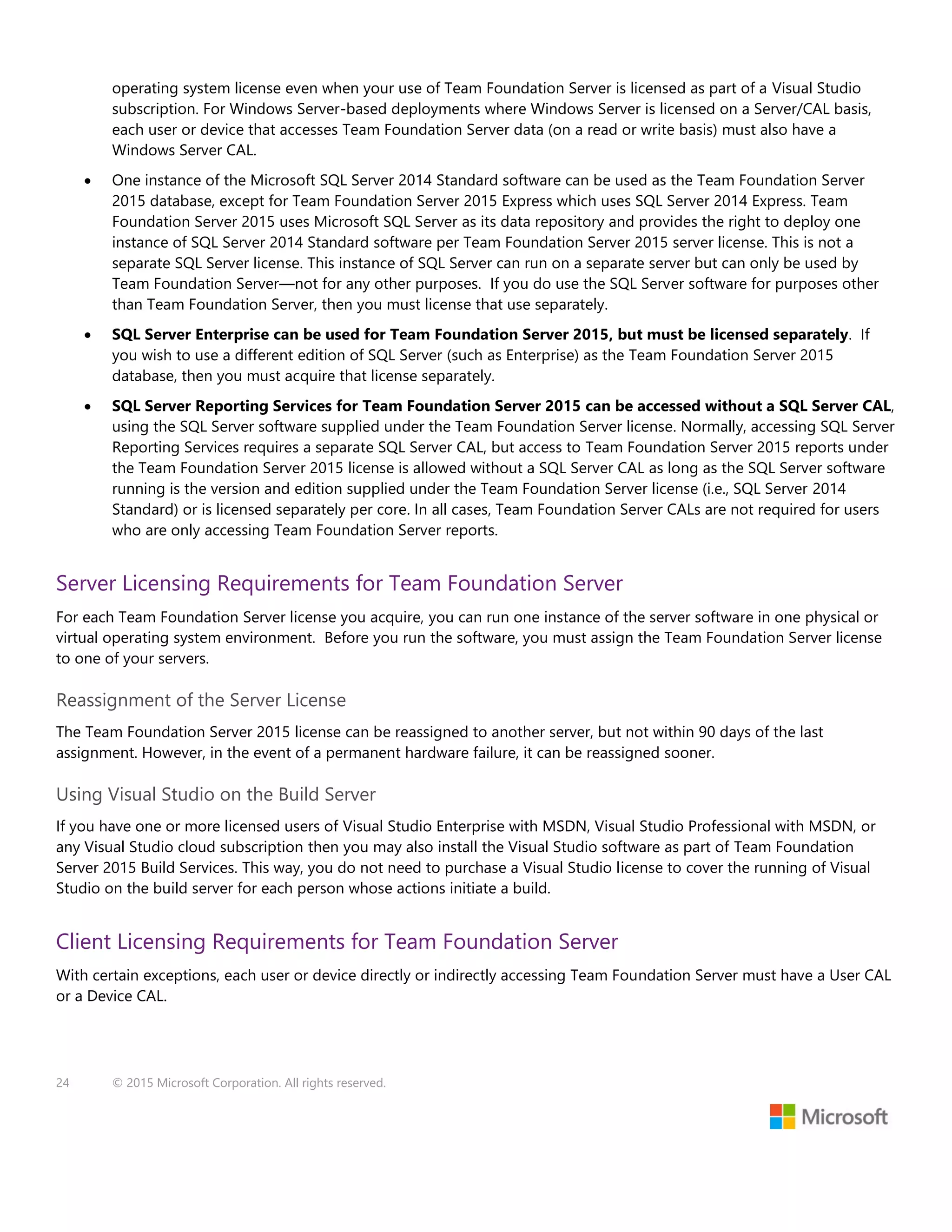 24 © 2015 Microsoft Corporation. All rights reserved.
operating system license even when your use of Team Foundation Server is licensed as part of a Visual Studio
subscription. For Windows Server-based deployments where Windows Server is licensed on a Server/CAL basis,
each user or device that accesses Team Foundation Server data (on a read or write basis) must also have a
Windows Server CAL.
 One instance of the Microsoft SQL Server 2014 Standard software can be used as the Team Foundation Server
2015 database, except for Team Foundation Server 2015 Express which uses SQL Server 2014 Express. Team
Foundation Server 2015 uses Microsoft SQL Server as its data repository and provides the right to deploy one
instance of SQL Server 2014 Standard software per Team Foundation Server 2015 server license. This is not a
separate SQL Server license. This instance of SQL Server can run on a separate server but can only be used by
Team Foundation Server—not for any other purposes. If you do use the SQL Server software for purposes other
than Team Foundation Server, then you must license that use separately.
 SQL Server Enterprise can be used for Team Foundation Server 2015, but must be licensed separately. If
you wish to use a different edition of SQL Server (such as Enterprise) as the Team Foundation Server 2015
database, then you must acquire that license separately.
 SQL Server Reporting Services for Team Foundation Server 2015 can be accessed without a SQL Server CAL,
using the SQL Server software supplied under the Team Foundation Server license. Normally, accessing SQL Server
Reporting Services requires a separate SQL Server CAL, but access to Team Foundation Server 2015 reports under
the Team Foundation Server 2015 license is allowed without a SQL Server CAL as long as the SQL Server software
running is the version and edition supplied under the Team Foundation Server license (i.e., SQL Server 2014
Standard) or is licensed separately per core. In all cases, Team Foundation Server CALs are not required for users
who are only accessing Team Foundation Server reports.
Server Licensing Requirements for Team Foundation Server
For each Team Foundation Server license you acquire, you can run one instance of the server software in one physical or
virtual operating system environment. Before you run the software, you must assign the Team Foundation Server license
to one of your servers.
Reassignment of the Server License
The Team Foundation Server 2015 license can be reassigned to another server, but not within 90 days of the last
assignment. However, in the event of a permanent hardware failure, it can be reassigned sooner.
Using Visual Studio on the Build Server
If you have one or more licensed users of Visual Studio Enterprise with MSDN, Visual Studio Professional with MSDN, or
any Visual Studio cloud subscription then you may also install the Visual Studio software as part of Team Foundation
Server 2015 Build Services. This way, you do not need to purchase a Visual Studio license to cover the running of Visual
Studio on the build server for each person whose actions initiate a build.
Client Licensing Requirements for Team Foundation Server
With certain exceptions, each user or device directly or indirectly accessing Team Foundation Server must have a User CAL
or a Device CAL.
 