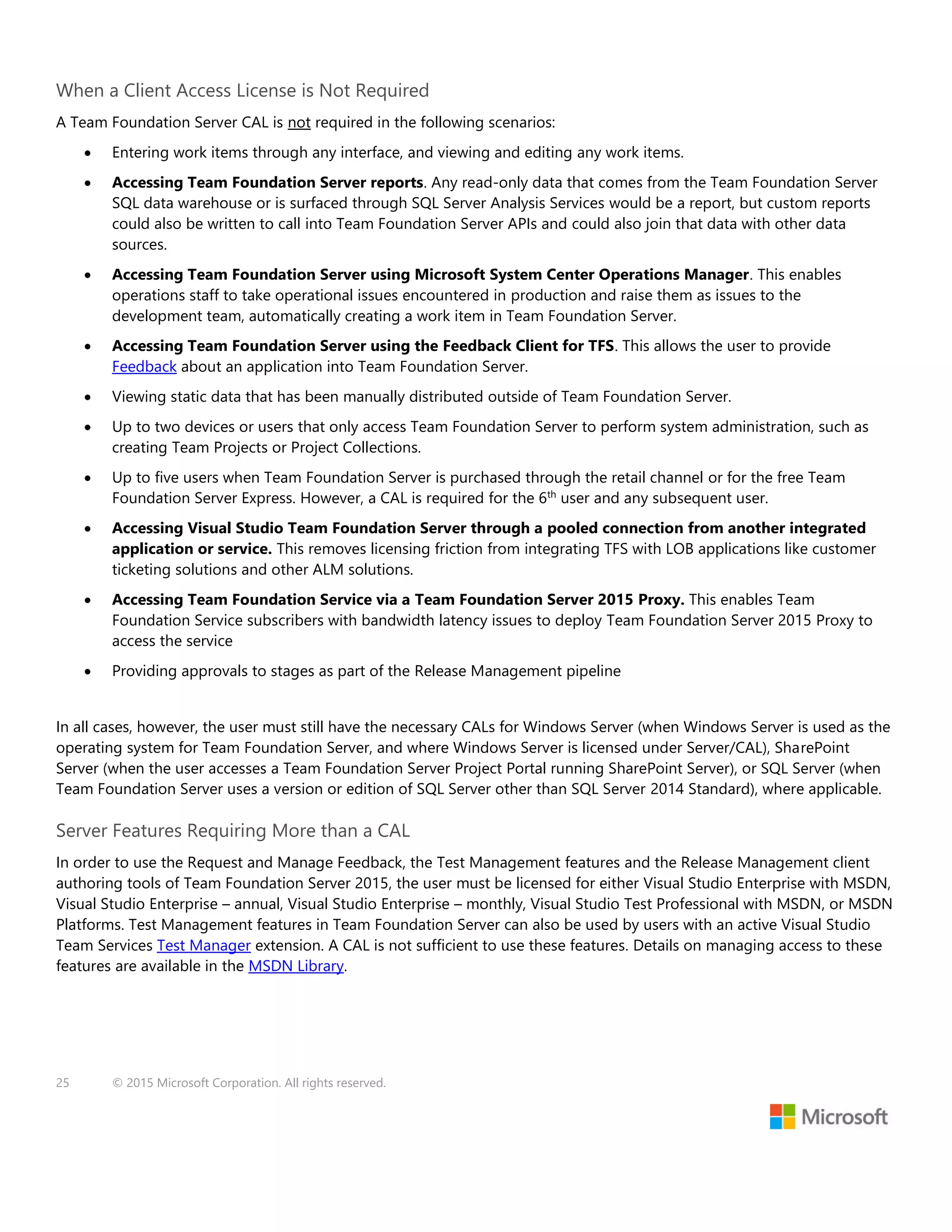 25 © 2015 Microsoft Corporation. All rights reserved.
When a Client Access License is Not Required
A Team Foundation Server CAL is not required in the following scenarios:
 Entering work items through any interface, and viewing and editing any work items.
 Accessing Team Foundation Server reports. Any read-only data that comes from the Team Foundation Server
SQL data warehouse or is surfaced through SQL Server Analysis Services would be a report, but custom reports
could also be written to call into Team Foundation Server APIs and could also join that data with other data
sources.
 Accessing Team Foundation Server using Microsoft System Center Operations Manager. This enables
operations staff to take operational issues encountered in production and raise them as issues to the
development team, automatically creating a work item in Team Foundation Server.
 Accessing Team Foundation Server using the Feedback Client for TFS. This allows the user to provide
Feedback about an application into Team Foundation Server.
 Viewing static data that has been manually distributed outside of Team Foundation Server.
 Up to two devices or users that only access Team Foundation Server to perform system administration, such as
creating Team Projects or Project Collections.
 Up to five users when Team Foundation Server is purchased through the retail channel or for the free Team
Foundation Server Express. However, a CAL is required for the 6th
user and any subsequent user.
 Accessing Visual Studio Team Foundation Server through a pooled connection from another integrated
application or service. This removes licensing friction from integrating TFS with LOB applications like customer
ticketing solutions and other ALM solutions.
 Accessing Team Foundation Service via a Team Foundation Server 2015 Proxy. This enables Team
Foundation Service subscribers with bandwidth latency issues to deploy Team Foundation Server 2015 Proxy to
access the service
 Providing approvals to stages as part of the Release Management pipeline
In all cases, however, the user must still have the necessary CALs for Windows Server (when Windows Server is used as the
operating system for Team Foundation Server, and where Windows Server is licensed under Server/CAL), SharePoint
Server (when the user accesses a Team Foundation Server Project Portal running SharePoint Server), or SQL Server (when
Team Foundation Server uses a version or edition of SQL Server other than SQL Server 2014 Standard), where applicable.
Server Features Requiring More than a CAL
In order to use the Request and Manage Feedback, the Test Management features and the Release Management client
authoring tools of Team Foundation Server 2015, the user must be licensed for either Visual Studio Enterprise with MSDN,
Visual Studio Enterprise – annual, Visual Studio Enterprise – monthly, Visual Studio Test Professional with MSDN, or MSDN
Platforms. Test Management features in Team Foundation Server can also be used by users with an active Visual Studio
Team Services Test Manager extension. A CAL is not sufficient to use these features. Details on managing access to these
features are available in the MSDN Library.
 