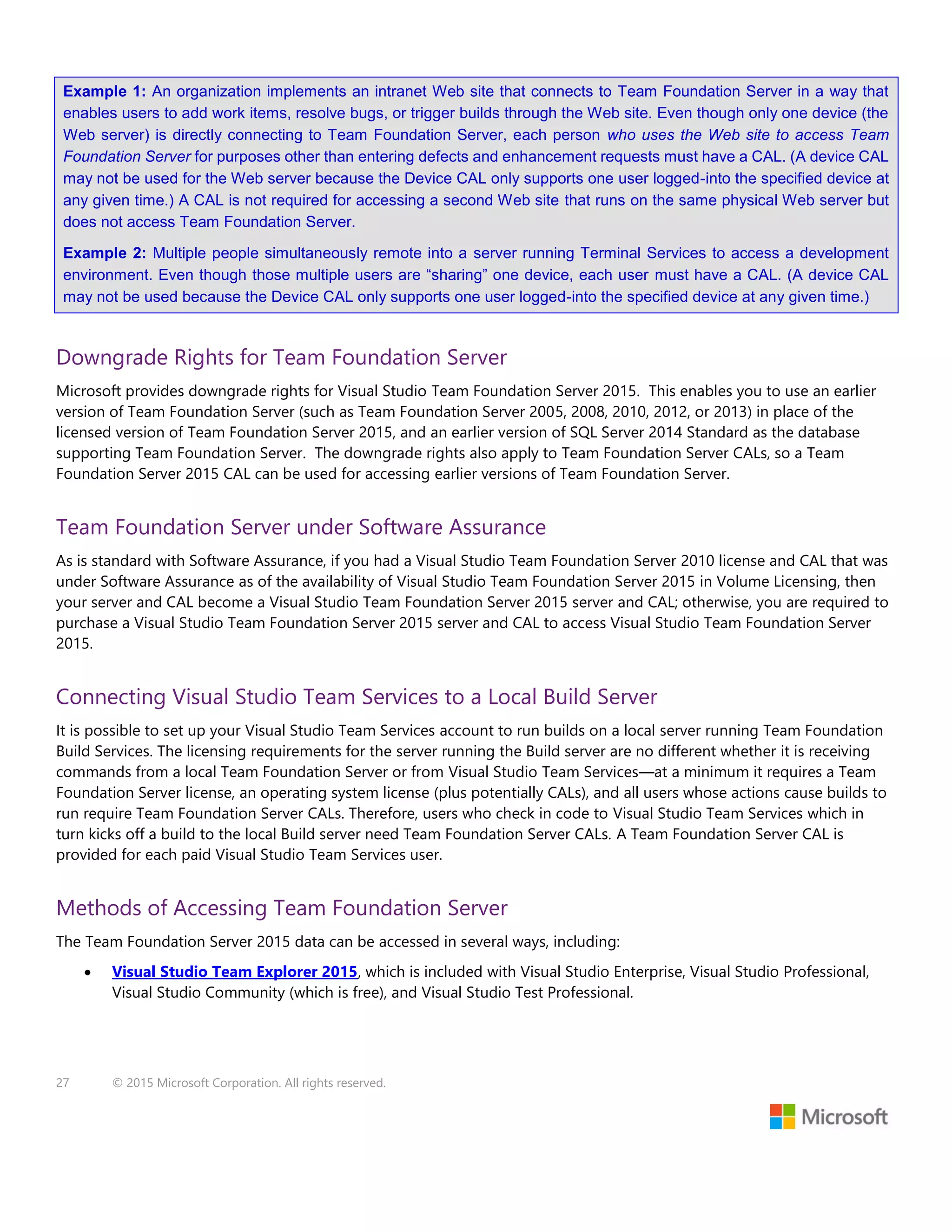 27 © 2015 Microsoft Corporation. All rights reserved.
Example 1: An organization implements an intranet Web site that connects to Team Foundation Server in a way that
enables users to add work items, resolve bugs, or trigger builds through the Web site. Even though only one device (the
Web server) is directly connecting to Team Foundation Server, each person who uses the Web site to access Team
Foundation Server for purposes other than entering defects and enhancement requests must have a CAL. (A device CAL
may not be used for the Web server because the Device CAL only supports one user logged-into the specified device at
any given time.) A CAL is not required for accessing a second Web site that runs on the same physical Web server but
does not access Team Foundation Server.
Example 2: Multiple people simultaneously remote into a server running Terminal Services to access a development
environment. Even though those multiple users are “sharing” one device, each user must have a CAL. (A device CAL
may not be used because the Device CAL only supports one user logged-into the specified device at any given time.)
Downgrade Rights for Team Foundation Server
Microsoft provides downgrade rights for Visual Studio Team Foundation Server 2015. This enables you to use an earlier
version of Team Foundation Server (such as Team Foundation Server 2005, 2008, 2010, 2012, or 2013) in place of the
licensed version of Team Foundation Server 2015, and an earlier version of SQL Server 2014 Standard as the database
supporting Team Foundation Server. The downgrade rights also apply to Team Foundation Server CALs, so a Team
Foundation Server 2015 CAL can be used for accessing earlier versions of Team Foundation Server.
Team Foundation Server under Software Assurance
As is standard with Software Assurance, if you had a Visual Studio Team Foundation Server 2010 license and CAL that was
under Software Assurance as of the availability of Visual Studio Team Foundation Server 2015 in Volume Licensing, then
your server and CAL become a Visual Studio Team Foundation Server 2015 server and CAL; otherwise, you are required to
purchase a Visual Studio Team Foundation Server 2015 server and CAL to access Visual Studio Team Foundation Server
2015.
Connecting Visual Studio Team Services to a Local Build Server
It is possible to set up your Visual Studio Team Services account to run builds on a local server running Team Foundation
Build Services. The licensing requirements for the server running the Build server are no different whether it is receiving
commands from a local Team Foundation Server or from Visual Studio Team Services—at a minimum it requires a Team
Foundation Server license, an operating system license (plus potentially CALs), and all users whose actions cause builds to
run require Team Foundation Server CALs. Therefore, users who check in code to Visual Studio Team Services which in
turn kicks off a build to the local Build server need Team Foundation Server CALs. A Team Foundation Server CAL is
provided for each paid Visual Studio Team Services user.
Methods of Accessing Team Foundation Server
The Team Foundation Server 2015 data can be accessed in several ways, including:
 Visual Studio Team Explorer 2015, which is included with Visual Studio Enterprise, Visual Studio Professional,
Visual Studio Community (which is free), and Visual Studio Test Professional.
 
