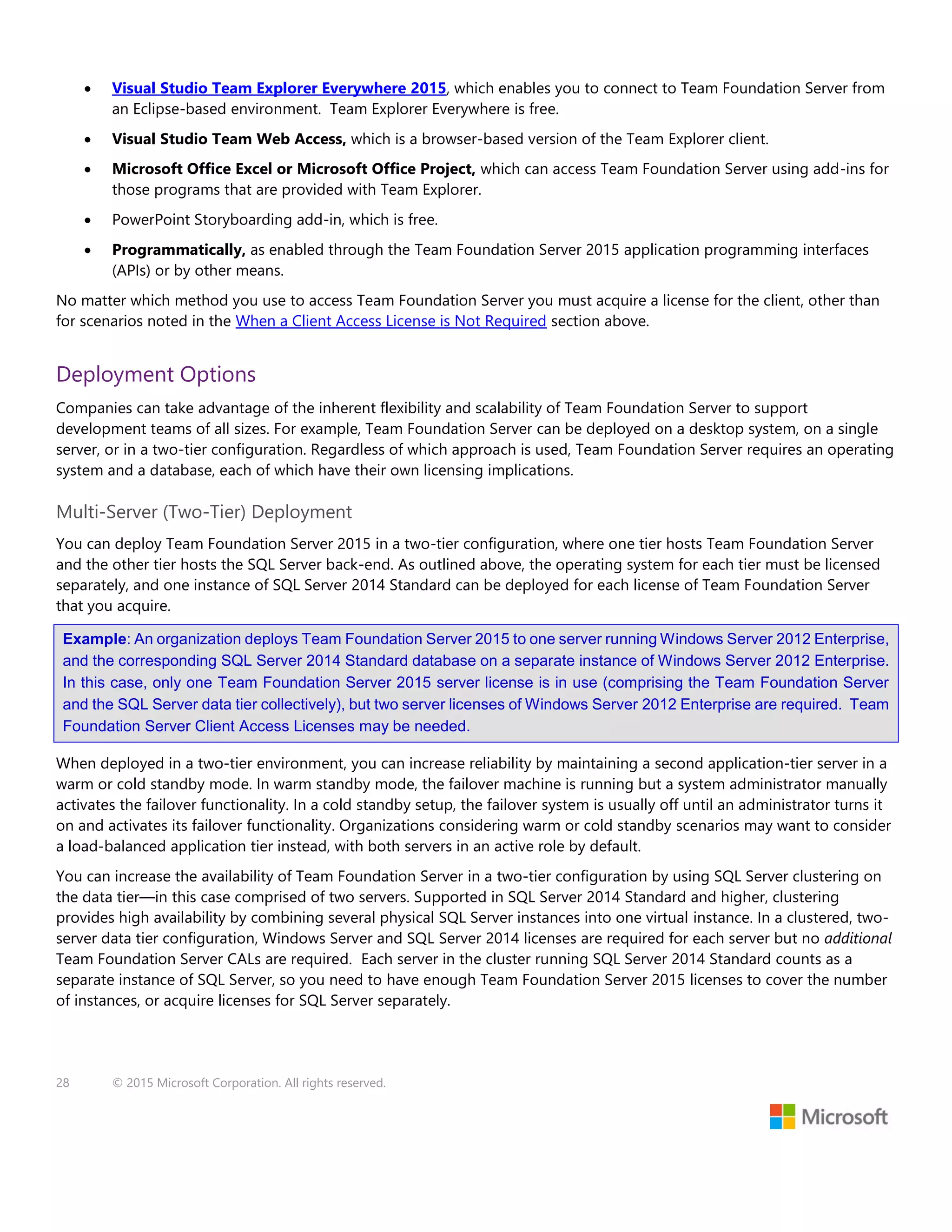 28 © 2015 Microsoft Corporation. All rights reserved.
 Visual Studio Team Explorer Everywhere 2015, which enables you to connect to Team Foundation Server from
an Eclipse-based environment. Team Explorer Everywhere is free.
 Visual Studio Team Web Access, which is a browser-based version of the Team Explorer client.
 Microsoft Office Excel or Microsoft Office Project, which can access Team Foundation Server using add-ins for
those programs that are provided with Team Explorer.
 PowerPoint Storyboarding add-in, which is free.
 Programmatically, as enabled through the Team Foundation Server 2015 application programming interfaces
(APIs) or by other means.
No matter which method you use to access Team Foundation Server you must acquire a license for the client, other than
for scenarios noted in the When a Client Access License is Not Required section above.
Deployment Options
Companies can take advantage of the inherent flexibility and scalability of Team Foundation Server to support
development teams of all sizes. For example, Team Foundation Server can be deployed on a desktop system, on a single
server, or in a two-tier configuration. Regardless of which approach is used, Team Foundation Server requires an operating
system and a database, each of which have their own licensing implications.
Multi-Server (Two-Tier) Deployment
You can deploy Team Foundation Server 2015 in a two-tier configuration, where one tier hosts Team Foundation Server
and the other tier hosts the SQL Server back-end. As outlined above, the operating system for each tier must be licensed
separately, and one instance of SQL Server 2014 Standard can be deployed for each license of Team Foundation Server
that you acquire.
Example: An organization deploys Team Foundation Server 2015 to one server running Windows Server 2012 Enterprise,
and the corresponding SQL Server 2014 Standard database on a separate instance of Windows Server 2012 Enterprise.
In this case, only one Team Foundation Server 2015 server license is in use (comprising the Team Foundation Server
and the SQL Server data tier collectively), but two server licenses of Windows Server 2012 Enterprise are required. Team
Foundation Server Client Access Licenses may be needed.
When deployed in a two-tier environment, you can increase reliability by maintaining a second application-tier server in a
warm or cold standby mode. In warm standby mode, the failover machine is running but a system administrator manually
activates the failover functionality. In a cold standby setup, the failover system is usually off until an administrator turns it
on and activates its failover functionality. Organizations considering warm or cold standby scenarios may want to consider
a load-balanced application tier instead, with both servers in an active role by default.
You can increase the availability of Team Foundation Server in a two-tier configuration by using SQL Server clustering on
the data tier—in this case comprised of two servers. Supported in SQL Server 2014 Standard and higher, clustering
provides high availability by combining several physical SQL Server instances into one virtual instance. In a clustered, two-
server data tier configuration, Windows Server and SQL Server 2014 licenses are required for each server but no additional
Team Foundation Server CALs are required. Each server in the cluster running SQL Server 2014 Standard counts as a
separate instance of SQL Server, so you need to have enough Team Foundation Server 2015 licenses to cover the number
of instances, or acquire licenses for SQL Server separately.
 