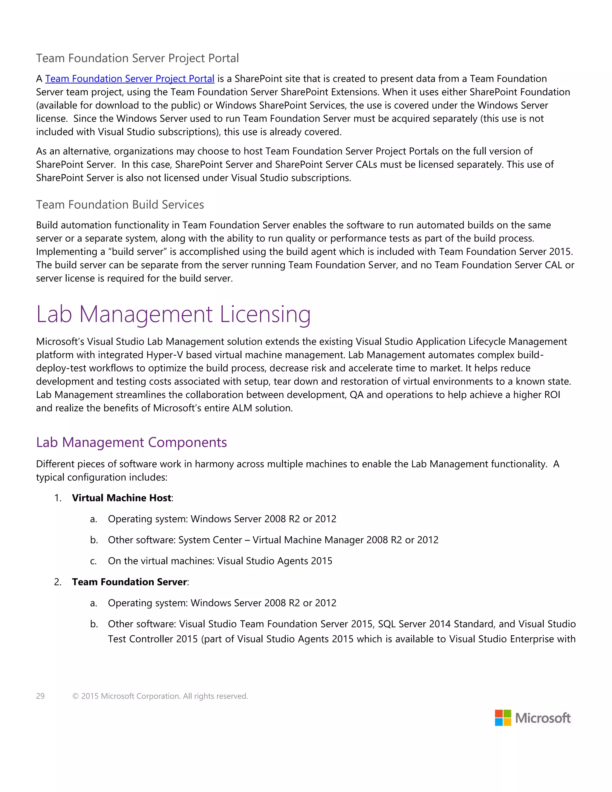 29 © 2015 Microsoft Corporation. All rights reserved.
Team Foundation Server Project Portal
A Team Foundation Server Project Portal is a SharePoint site that is created to present data from a Team Foundation
Server team project, using the Team Foundation Server SharePoint Extensions. When it uses either SharePoint Foundation
(available for download to the public) or Windows SharePoint Services, the use is covered under the Windows Server
license. Since the Windows Server used to run Team Foundation Server must be acquired separately (this use is not
included with Visual Studio subscriptions), this use is already covered.
As an alternative, organizations may choose to host Team Foundation Server Project Portals on the full version of
SharePoint Server. In this case, SharePoint Server and SharePoint Server CALs must be licensed separately. This use of
SharePoint Server is also not licensed under Visual Studio subscriptions.
Team Foundation Build Services
Build automation functionality in Team Foundation Server enables the software to run automated builds on the same
server or a separate system, along with the ability to run quality or performance tests as part of the build process.
Implementing a “build server” is accomplished using the build agent which is included with Team Foundation Server 2015.
The build server can be separate from the server running Team Foundation Server, and no Team Foundation Server CAL or
server license is required for the build server.
Lab Management Licensing
Microsoft’s Visual Studio Lab Management solution extends the existing Visual Studio Application Lifecycle Management
platform with integrated Hyper-V based virtual machine management. Lab Management automates complex build-
deploy-test workflows to optimize the build process, decrease risk and accelerate time to market. It helps reduce
development and testing costs associated with setup, tear down and restoration of virtual environments to a known state.
Lab Management streamlines the collaboration between development, QA and operations to help achieve a higher ROI
and realize the benefits of Microsoft’s entire ALM solution.
Lab Management Components
Different pieces of software work in harmony across multiple machines to enable the Lab Management functionality. A
typical configuration includes:
1. Virtual Machine Host:
a. Operating system: Windows Server 2008 R2 or 2012
b. Other software: System Center – Virtual Machine Manager 2008 R2 or 2012
c. On the virtual machines: Visual Studio Agents 2015
2. Team Foundation Server:
a. Operating system: Windows Server 2008 R2 or 2012
b. Other software: Visual Studio Team Foundation Server 2015, SQL Server 2014 Standard, and Visual Studio
Test Controller 2015 (part of Visual Studio Agents 2015 which is available to Visual Studio Enterprise with
 