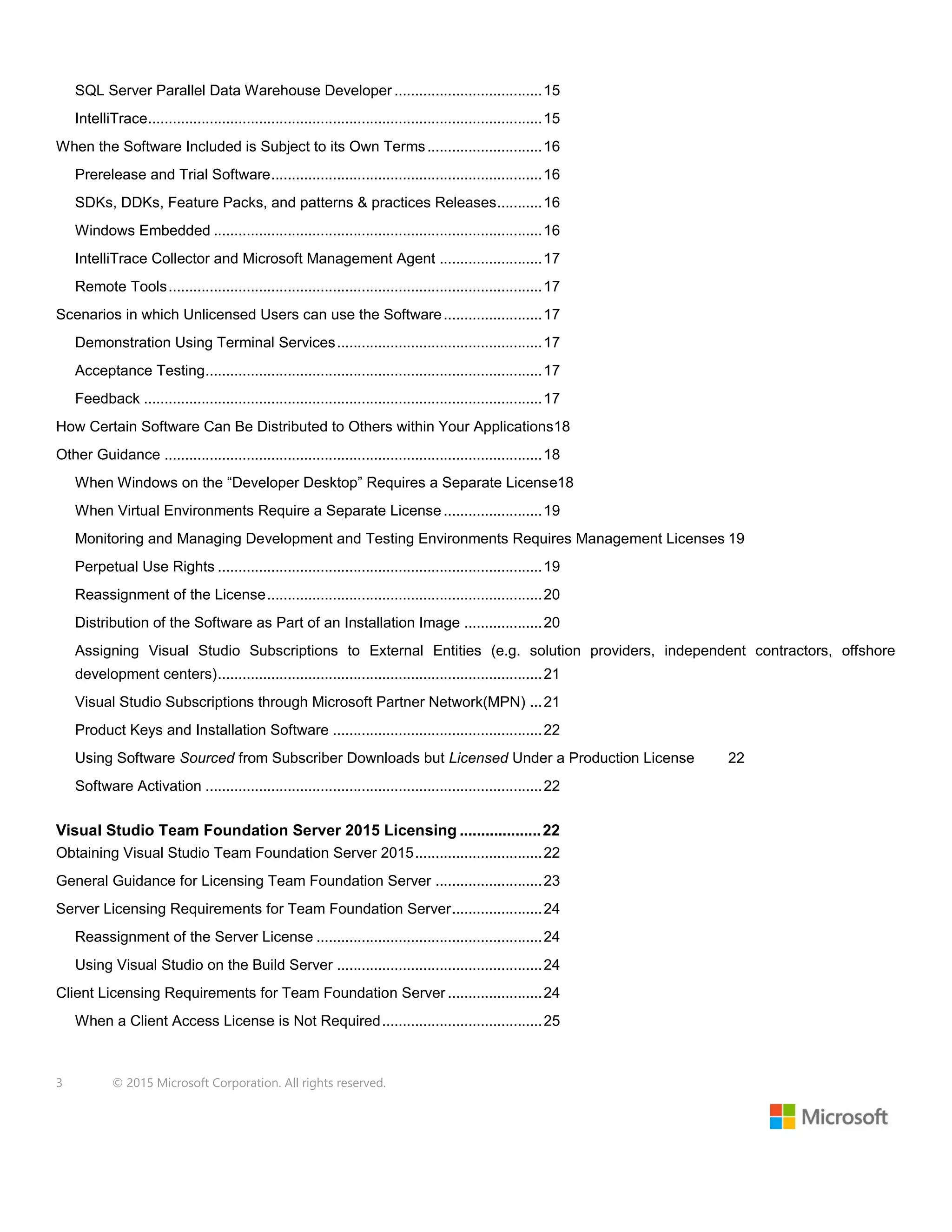 3 © 2015 Microsoft Corporation. All rights reserved.
SQL Server Parallel Data Warehouse Developer ....................................15
IntelliTrace................................................................................................15
When the Software Included is Subject to its Own Terms............................16
Prerelease and Trial Software..................................................................16
SDKs, DDKs, Feature Packs, and patterns & practices Releases...........16
Windows Embedded ................................................................................16
IntelliTrace Collector and Microsoft Management Agent .........................17
Remote Tools...........................................................................................17
Scenarios in which Unlicensed Users can use the Software........................17
Demonstration Using Terminal Services..................................................17
Acceptance Testing..................................................................................17
Feedback .................................................................................................17
How Certain Software Can Be Distributed to Others within Your Applications18
Other Guidance ............................................................................................18
When Windows on the “Developer Desktop” Requires a Separate License18
When Virtual Environments Require a Separate License ........................19
Monitoring and Managing Development and Testing Environments Requires Management Licenses 19
Perpetual Use Rights ...............................................................................19
Reassignment of the License...................................................................20
Distribution of the Software as Part of an Installation Image ...................20
Assigning Visual Studio Subscriptions to External Entities (e.g. solution providers, independent contractors, offshore
development centers)...............................................................................21
Visual Studio Subscriptions through Microsoft Partner Network(MPN) ...21
Product Keys and Installation Software ...................................................22
Using Software Sourced from Subscriber Downloads but Licensed Under a Production License 22
Software Activation ..................................................................................22
Visual Studio Team Foundation Server 2015 Licensing ...................22
Obtaining Visual Studio Team Foundation Server 2015...............................22
General Guidance for Licensing Team Foundation Server ..........................23
Server Licensing Requirements for Team Foundation Server......................24
Reassignment of the Server License .......................................................24
Using Visual Studio on the Build Server ..................................................24
Client Licensing Requirements for Team Foundation Server .......................24
When a Client Access License is Not Required.......................................25
 