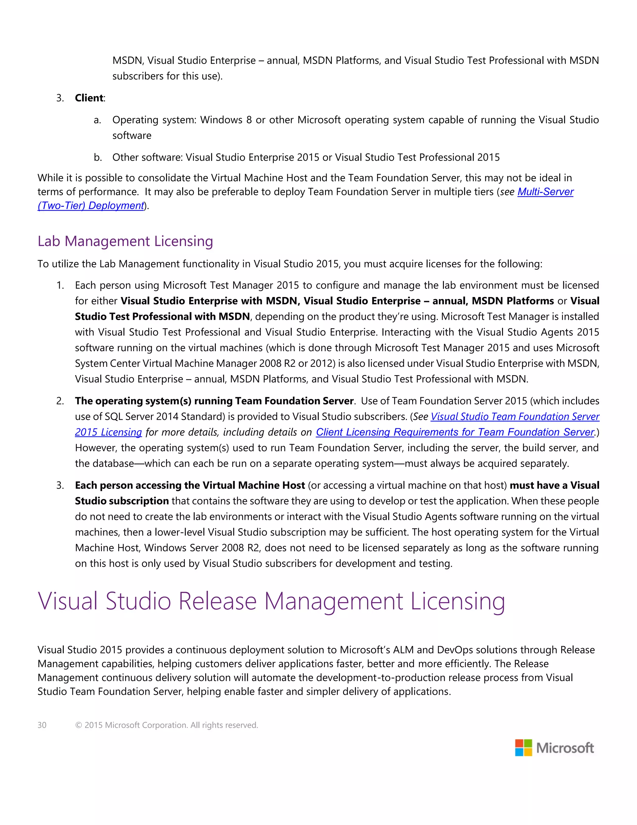 30 © 2015 Microsoft Corporation. All rights reserved.
MSDN, Visual Studio Enterprise – annual, MSDN Platforms, and Visual Studio Test Professional with MSDN
subscribers for this use).
3. Client:
a. Operating system: Windows 8 or other Microsoft operating system capable of running the Visual Studio
software
b. Other software: Visual Studio Enterprise 2015 or Visual Studio Test Professional 2015
While it is possible to consolidate the Virtual Machine Host and the Team Foundation Server, this may not be ideal in
terms of performance. It may also be preferable to deploy Team Foundation Server in multiple tiers (see Multi-Server
(Two-Tier) Deployment).
Lab Management Licensing
To utilize the Lab Management functionality in Visual Studio 2015, you must acquire licenses for the following:
1. Each person using Microsoft Test Manager 2015 to configure and manage the lab environment must be licensed
for either Visual Studio Enterprise with MSDN, Visual Studio Enterprise – annual, MSDN Platforms or Visual
Studio Test Professional with MSDN, depending on the product they’re using. Microsoft Test Manager is installed
with Visual Studio Test Professional and Visual Studio Enterprise. Interacting with the Visual Studio Agents 2015
software running on the virtual machines (which is done through Microsoft Test Manager 2015 and uses Microsoft
System Center Virtual Machine Manager 2008 R2 or 2012) is also licensed under Visual Studio Enterprise with MSDN,
Visual Studio Enterprise – annual, MSDN Platforms, and Visual Studio Test Professional with MSDN.
2. The operating system(s) running Team Foundation Server. Use of Team Foundation Server 2015 (which includes
use of SQL Server 2014 Standard) is provided to Visual Studio subscribers. (See Visual Studio Team Foundation Server
2015 Licensing for more details, including details on Client Licensing Requirements for Team Foundation Server.)
However, the operating system(s) used to run Team Foundation Server, including the server, the build server, and
the database—which can each be run on a separate operating system—must always be acquired separately.
3. Each person accessing the Virtual Machine Host (or accessing a virtual machine on that host) must have a Visual
Studio subscription that contains the software they are using to develop or test the application. When these people
do not need to create the lab environments or interact with the Visual Studio Agents software running on the virtual
machines, then a lower-level Visual Studio subscription may be sufficient. The host operating system for the Virtual
Machine Host, Windows Server 2008 R2, does not need to be licensed separately as long as the software running
on this host is only used by Visual Studio subscribers for development and testing.
Visual Studio Release Management Licensing
Visual Studio 2015 provides a continuous deployment solution to Microsoft’s ALM and DevOps solutions through Release
Management capabilities, helping customers deliver applications faster, better and more efficiently. The Release
Management continuous delivery solution will automate the development-to-production release process from Visual
Studio Team Foundation Server, helping enable faster and simpler delivery of applications.
 