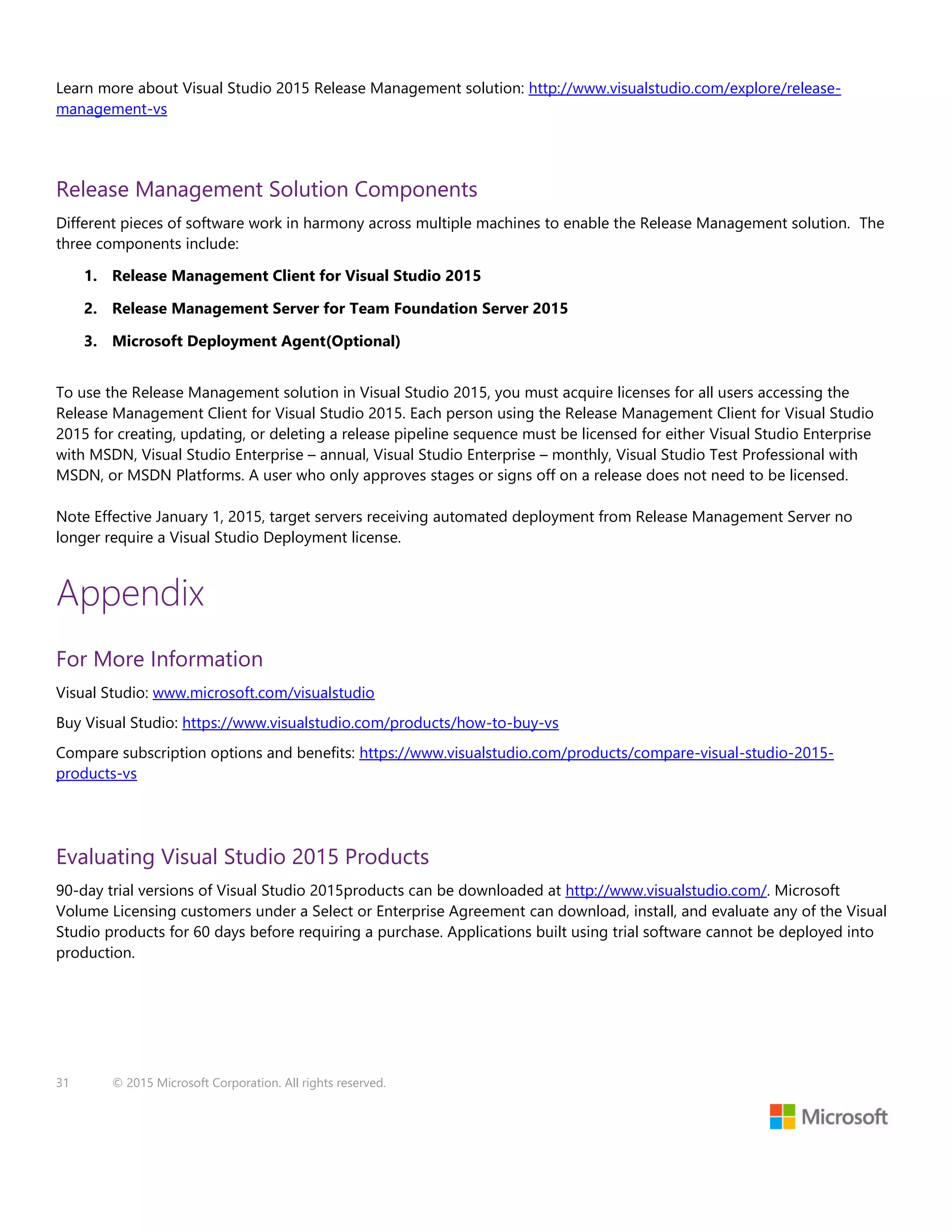 31 © 2015 Microsoft Corporation. All rights reserved.
Learn more about Visual Studio 2015 Release Management solution: http://www.visualstudio.com/explore/release-
management-vs
Release Management Solution Components
Different pieces of software work in harmony across multiple machines to enable the Release Management solution. The
three components include:
1. Release Management Client for Visual Studio 2015
2. Release Management Server for Team Foundation Server 2015
3. Microsoft Deployment Agent(Optional)
To use the Release Management solution in Visual Studio 2015, you must acquire licenses for all users accessing the
Release Management Client for Visual Studio 2015. Each person using the Release Management Client for Visual Studio
2015 for creating, updating, or deleting a release pipeline sequence must be licensed for either Visual Studio Enterprise
with MSDN, Visual Studio Enterprise – annual, Visual Studio Enterprise – monthly, Visual Studio Test Professional with
MSDN, or MSDN Platforms. A user who only approves stages or signs off on a release does not need to be licensed.
Note Effective January 1, 2015, target servers receiving automated deployment from Release Management Server no
longer require a Visual Studio Deployment license.
Appendix
For More Information
Visual Studio: www.microsoft.com/visualstudio
Buy Visual Studio: https://www.visualstudio.com/products/how-to-buy-vs
Compare subscription options and benefits: https://www.visualstudio.com/products/compare-visual-studio-2015-
products-vs
Evaluating Visual Studio 2015 Products
90-day trial versions of Visual Studio 2015products can be downloaded at http://www.visualstudio.com/. Microsoft
Volume Licensing customers under a Select or Enterprise Agreement can download, install, and evaluate any of the Visual
Studio products for 60 days before requiring a purchase. Applications built using trial software cannot be deployed into
production.
 