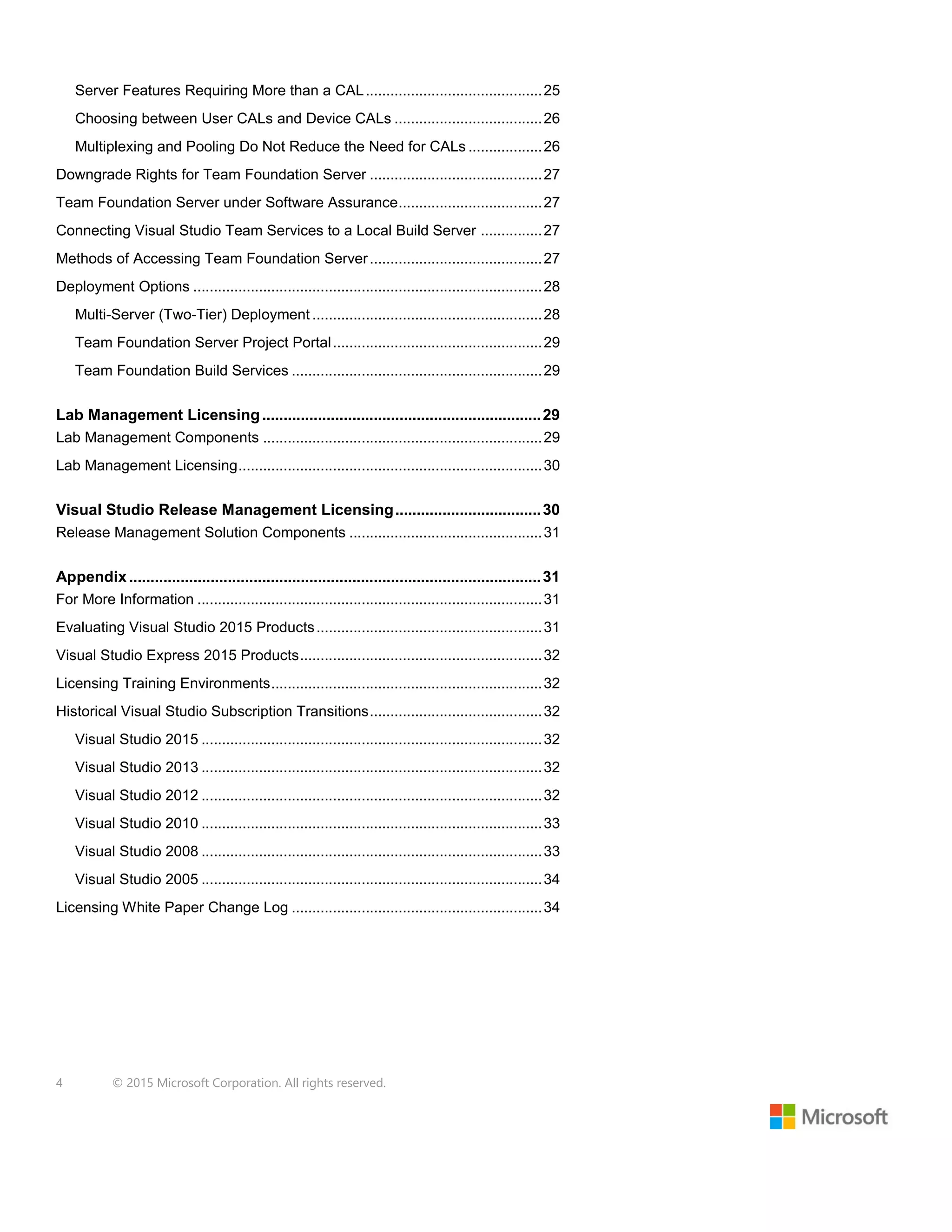 4 © 2015 Microsoft Corporation. All rights reserved.
Server Features Requiring More than a CAL...........................................25
Choosing between User CALs and Device CALs ....................................26
Multiplexing and Pooling Do Not Reduce the Need for CALs ..................26
Downgrade Rights for Team Foundation Server ..........................................27
Team Foundation Server under Software Assurance...................................27
Connecting Visual Studio Team Services to a Local Build Server ...............27
Methods of Accessing Team Foundation Server..........................................27
Deployment Options .....................................................................................28
Multi-Server (Two-Tier) Deployment ........................................................28
Team Foundation Server Project Portal...................................................29
Team Foundation Build Services .............................................................29
Lab Management Licensing.................................................................29
Lab Management Components ....................................................................29
Lab Management Licensing..........................................................................30
Visual Studio Release Management Licensing..................................30
Release Management Solution Components ...............................................31
Appendix................................................................................................31
For More Information ....................................................................................31
Evaluating Visual Studio 2015 Products.......................................................31
Visual Studio Express 2015 Products...........................................................32
Licensing Training Environments..................................................................32
Historical Visual Studio Subscription Transitions..........................................32
Visual Studio 2015 ...................................................................................32
Visual Studio 2013 ...................................................................................32
Visual Studio 2012 ...................................................................................32
Visual Studio 2010 ...................................................................................33
Visual Studio 2008 ...................................................................................33
Visual Studio 2005 ...................................................................................34
Licensing White Paper Change Log .............................................................34
 