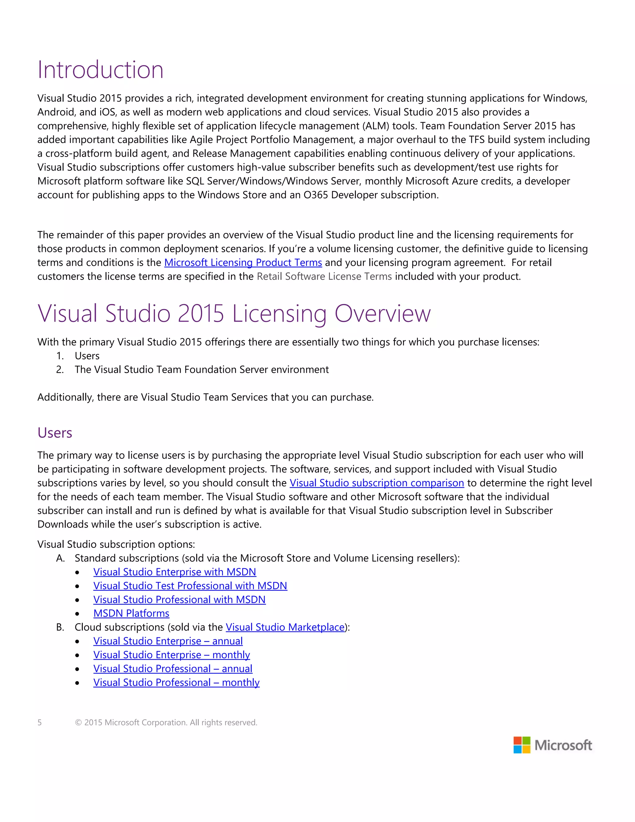 5 © 2015 Microsoft Corporation. All rights reserved.
Introduction
Visual Studio 2015 provides a rich, integrated development environment for creating stunning applications for Windows,
Android, and iOS, as well as modern web applications and cloud services. Visual Studio 2015 also provides a
comprehensive, highly flexible set of application lifecycle management (ALM) tools. Team Foundation Server 2015 has
added important capabilities like Agile Project Portfolio Management, a major overhaul to the TFS build system including
a cross-platform build agent, and Release Management capabilities enabling continuous delivery of your applications.
Visual Studio subscriptions offer customers high-value subscriber benefits such as development/test use rights for
Microsoft platform software like SQL Server/Windows/Windows Server, monthly Microsoft Azure credits, a developer
account for publishing apps to the Windows Store and an O365 Developer subscription.
The remainder of this paper provides an overview of the Visual Studio product line and the licensing requirements for
those products in common deployment scenarios. If you’re a volume licensing customer, the definitive guide to licensing
terms and conditions is the Microsoft Licensing Product Terms and your licensing program agreement. For retail
customers the license terms are specified in the Retail Software License Terms included with your product.
Visual Studio 2015 Licensing Overview
With the primary Visual Studio 2015 offerings there are essentially two things for which you purchase licenses:
1. Users
2. The Visual Studio Team Foundation Server environment
Additionally, there are Visual Studio Team Services that you can purchase.
Users
The primary way to license users is by purchasing the appropriate level Visual Studio subscription for each user who will
be participating in software development projects. The software, services, and support included with Visual Studio
subscriptions varies by level, so you should consult the Visual Studio subscription comparison to determine the right level
for the needs of each team member. The Visual Studio software and other Microsoft software that the individual
subscriber can install and run is defined by what is available for that Visual Studio subscription level in Subscriber
Downloads while the user’s subscription is active.
Visual Studio subscription options:
A. Standard subscriptions (sold via the Microsoft Store and Volume Licensing resellers):
 Visual Studio Enterprise with MSDN
 Visual Studio Test Professional with MSDN
 Visual Studio Professional with MSDN
 MSDN Platforms
B. Cloud subscriptions (sold via the Visual Studio Marketplace):
 Visual Studio Enterprise – annual
 Visual Studio Enterprise – monthly
 Visual Studio Professional – annual
 Visual Studio Professional – monthly
 
