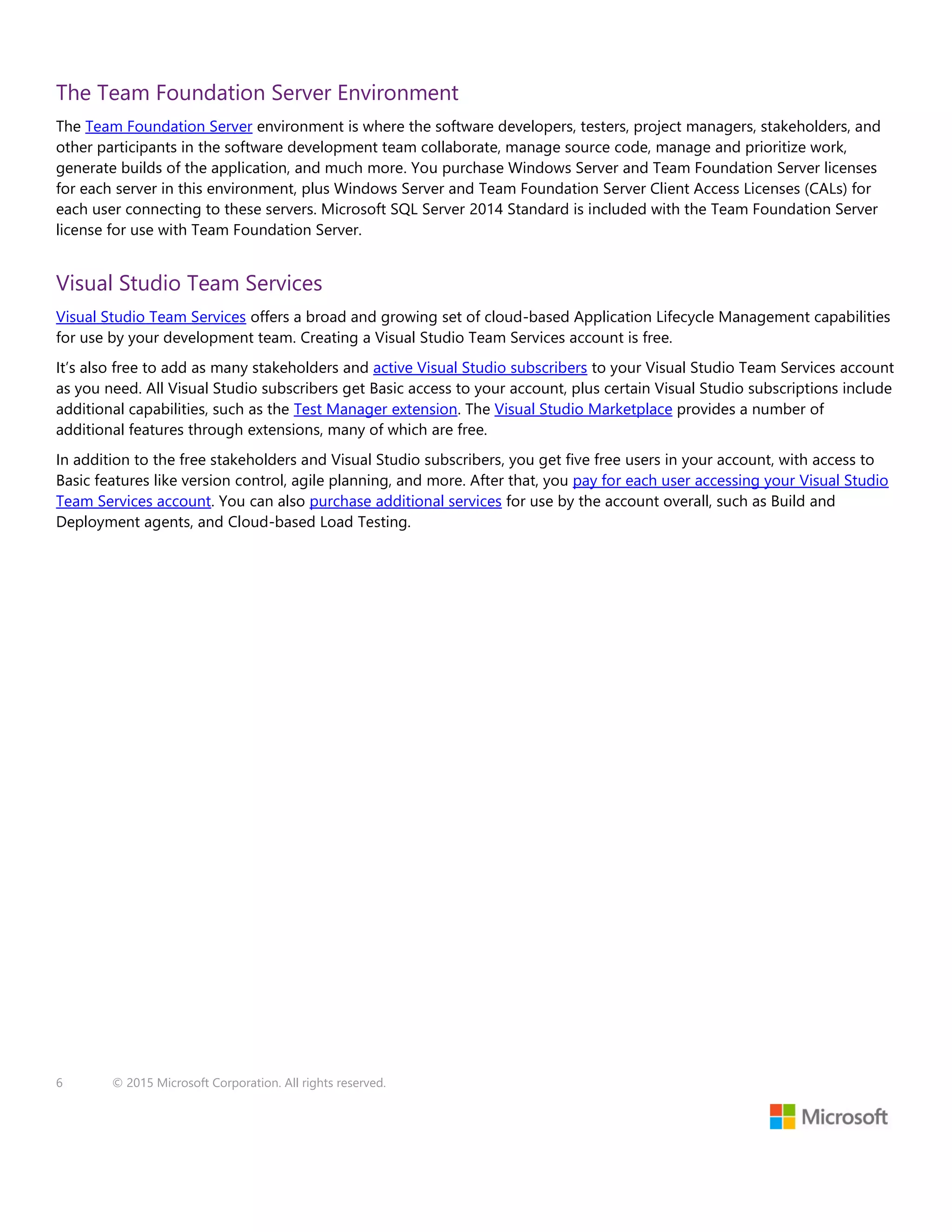 6 © 2015 Microsoft Corporation. All rights reserved.
The Team Foundation Server Environment
The Team Foundation Server environment is where the software developers, testers, project managers, stakeholders, and
other participants in the software development team collaborate, manage source code, manage and prioritize work,
generate builds of the application, and much more. You purchase Windows Server and Team Foundation Server licenses
for each server in this environment, plus Windows Server and Team Foundation Server Client Access Licenses (CALs) for
each user connecting to these servers. Microsoft SQL Server 2014 Standard is included with the Team Foundation Server
license for use with Team Foundation Server.
Visual Studio Team Services
Visual Studio Team Services offers a broad and growing set of cloud-based Application Lifecycle Management capabilities
for use by your development team. Creating a Visual Studio Team Services account is free.
It’s also free to add as many stakeholders and active Visual Studio subscribers to your Visual Studio Team Services account
as you need. All Visual Studio subscribers get Basic access to your account, plus certain Visual Studio subscriptions include
additional capabilities, such as the Test Manager extension. The Visual Studio Marketplace provides a number of
additional features through extensions, many of which are free.
In addition to the free stakeholders and Visual Studio subscribers, you get five free users in your account, with access to
Basic features like version control, agile planning, and more. After that, you pay for each user accessing your Visual Studio
Team Services account. You can also purchase additional services for use by the account overall, such as Build and
Deployment agents, and Cloud-based Load Testing.
 