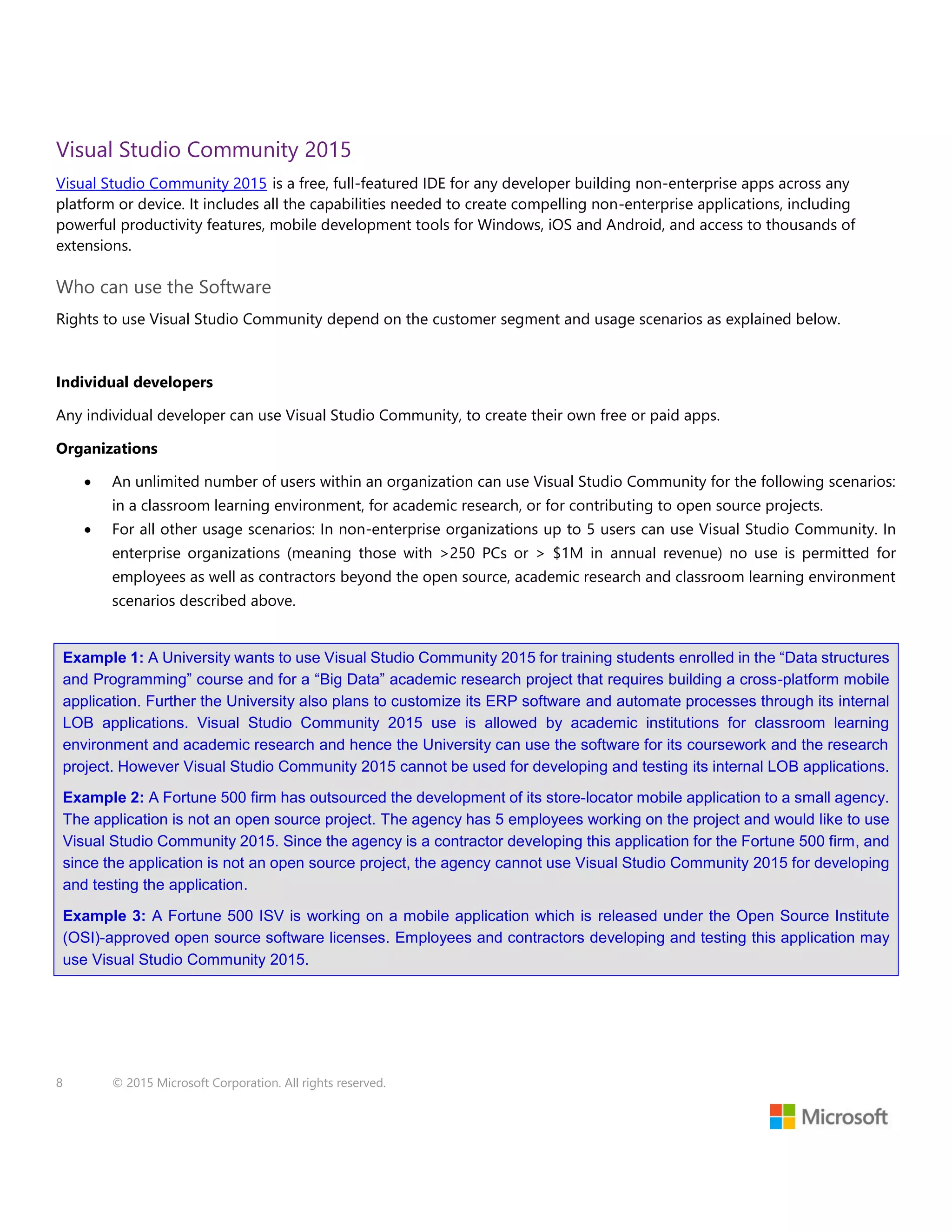 8 © 2015 Microsoft Corporation. All rights reserved.
Visual Studio Community 2015
Visual Studio Community 2015 is a free, full-featured IDE for any developer building non-enterprise apps across any
platform or device. It includes all the capabilities needed to create compelling non-enterprise applications, including
powerful productivity features, mobile development tools for Windows, iOS and Android, and access to thousands of
extensions.
Who can use the Software
Rights to use Visual Studio Community depend on the customer segment and usage scenarios as explained below.
Individual developers
Any individual developer can use Visual Studio Community, to create their own free or paid apps.
Organizations
 An unlimited number of users within an organization can use Visual Studio Community for the following scenarios:
in a classroom learning environment, for academic research, or for contributing to open source projects.
 For all other usage scenarios: In non-enterprise organizations up to 5 users can use Visual Studio Community. In
enterprise organizations (meaning those with >250 PCs or > $1M in annual revenue) no use is permitted for
employees as well as contractors beyond the open source, academic research and classroom learning environment
scenarios described above.
Example 1: A University wants to use Visual Studio Community 2015 for training students enrolled in the “Data structures
and Programming” course and for a “Big Data” academic research project that requires building a cross-platform mobile
application. Further the University also plans to customize its ERP software and automate processes through its internal
LOB applications. Visual Studio Community 2015 use is allowed by academic institutions for classroom learning
environment and academic research and hence the University can use the software for its coursework and the research
project. However Visual Studio Community 2015 cannot be used for developing and testing its internal LOB applications.
Example 2: A Fortune 500 firm has outsourced the development of its store-locator mobile application to a small agency.
The application is not an open source project. The agency has 5 employees working on the project and would like to use
Visual Studio Community 2015. Since the agency is a contractor developing this application for the Fortune 500 firm, and
since the application is not an open source project, the agency cannot use Visual Studio Community 2015 for developing
and testing the application.
Example 3: A Fortune 500 ISV is working on a mobile application which is released under the Open Source Institute
(OSI)-approved open source software licenses. Employees and contractors developing and testing this application may
use Visual Studio Community 2015.
 