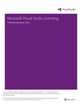Microsoft Visual Studio Licensing
Published November 2015
© 2015 Microsoft Corporation. All rights reserved. This document is provided "as-is." Information and views
expressed in this document, including URL and other Internet Web site references, may change without notice. You
bear the risk of using it.
This document does not provide you with any legal rights to any intellectual property in any Microsoft product.
You may copy and use this document for your internal, reference purposes
 