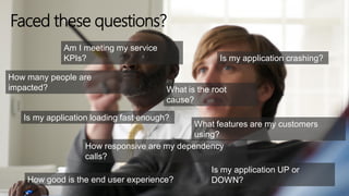 Am I meeting my service
KPIs?
What is the root
cause?
Is my application loading fast enough?
Is my application UP or
DOWN?
How many people are
impacted?
Is my application crashing?
What features are my customers
using?
How responsive are my dependency
calls?
How good is the end user experience?
Faced these questions?
 