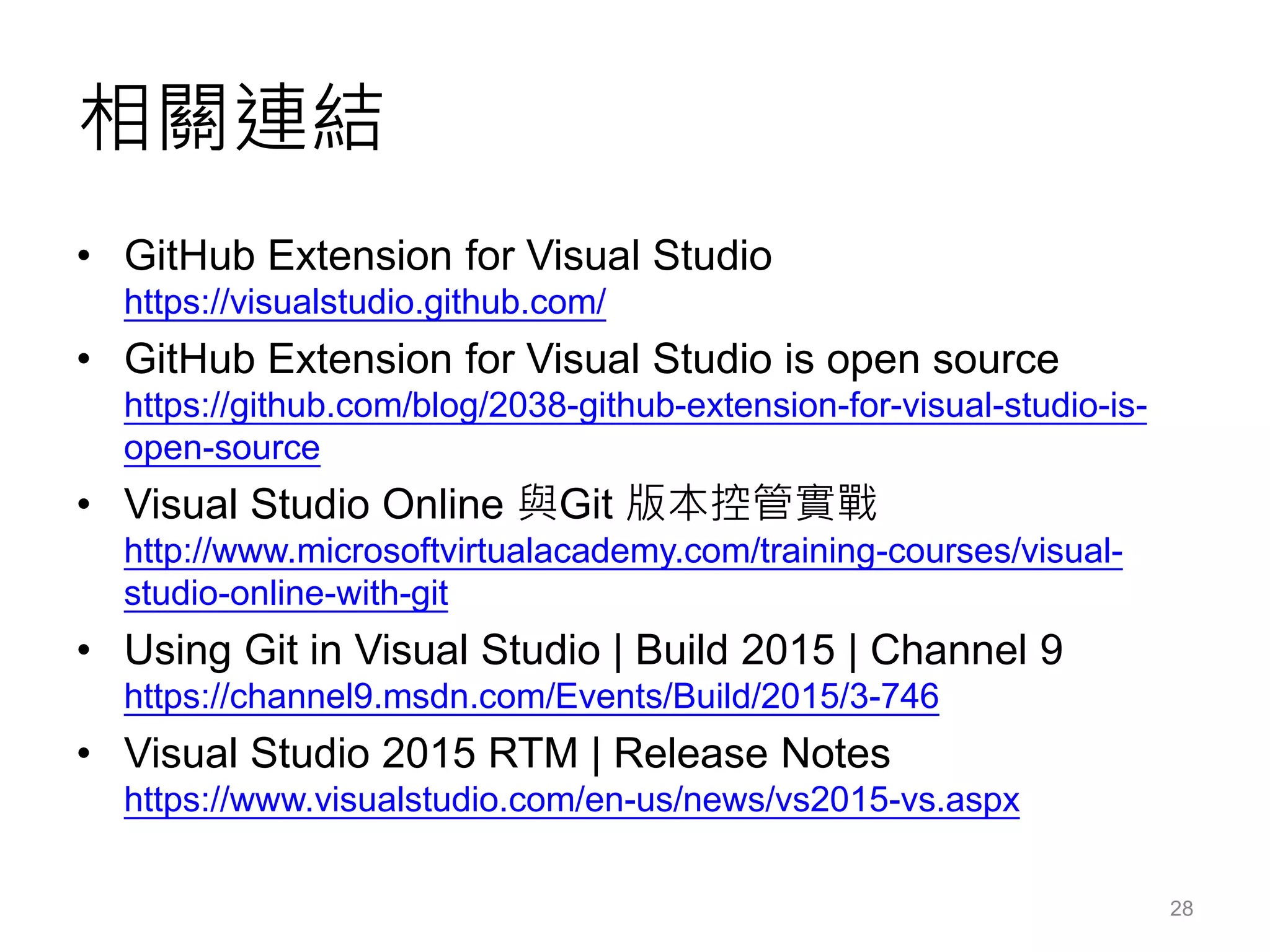 相關連結
• GitHub Extension for Visual Studio
https://visualstudio.github.com/
• GitHub Extension for Visual Studio is open source
https://github.com/blog/2038-github-extension-for-visual-studio-is-
open-source
• Visual Studio Online 與Git 版本控管實戰
http://www.microsoftvirtualacademy.com/training-courses/visual-
studio-online-with-git
• Using Git in Visual Studio | Build 2015 | Channel 9
https://channel9.msdn.com/Events/Build/2015/3-746
• Visual Studio 2015 RTM | Release Notes
https://www.visualstudio.com/en-us/news/vs2015-vs.aspx
28
 