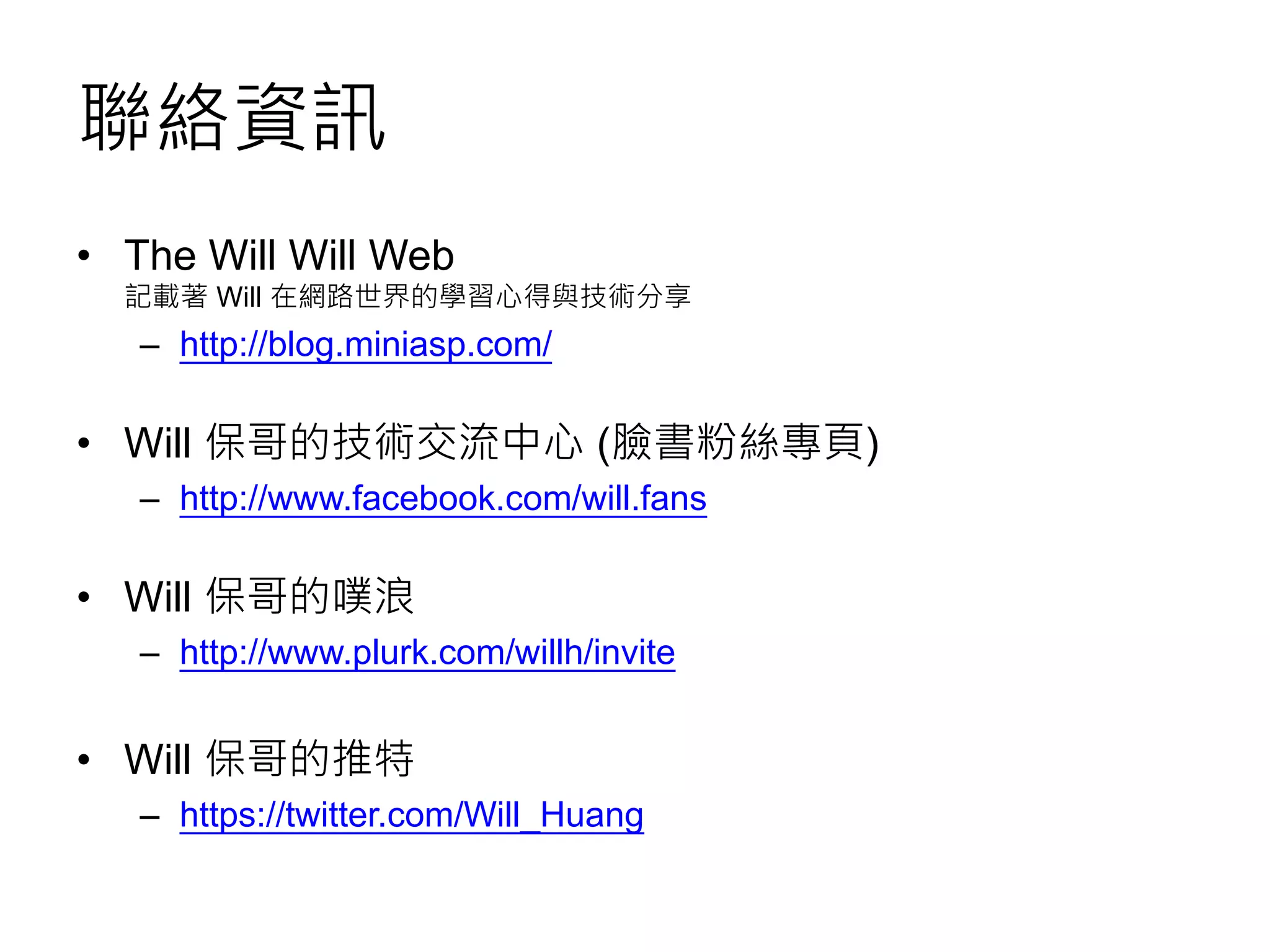 聯絡資訊
• The Will Will Web
記載著 Will 在網路世界的學習心得與技術分享
– http://blog.miniasp.com/
• Will 保哥的技術交流中心 (臉書粉絲專頁)
– http://www.facebook.com/will.fans
• Will 保哥的噗浪
– http://www.plurk.com/willh/invite
• Will 保哥的推特
– https://twitter.com/Will_Huang
 