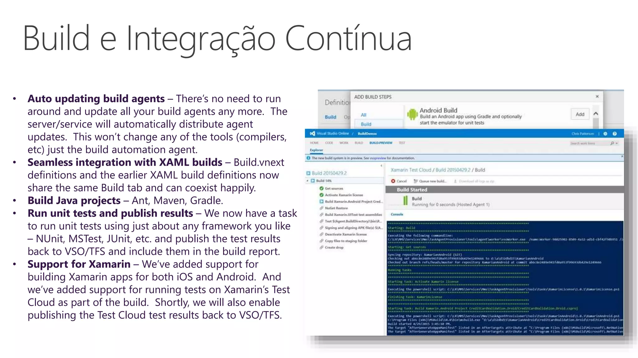 • Auto updating build agents – There’s no need to run
around and update all your build agents any more. The
server/service will automatically distribute agent
updates. This won’t change any of the tools (compilers,
etc) just the build automation agent.
• Seamless integration with XAML builds – Build.vnext
definitions and the earlier XAML build definitions now
share the same Build tab and can coexist happily.
• Build Java projects – Ant, Maven, Gradle.
• Run unit tests and publish results – We now have a task
to run unit tests using just about any framework you like
– NUnit, MSTest, JUnit, etc. and publish the test results
back to VSO/TFS and include them in the build report.
• Support for Xamarin – We’ve added support for
building Xamarin apps for both iOS and Android. And
we’ve added support for running tests on Xamarin’s Test
Cloud as part of the build. Shortly, we will also enable
publishing the Test Cloud test results back to VSO/TFS.
 