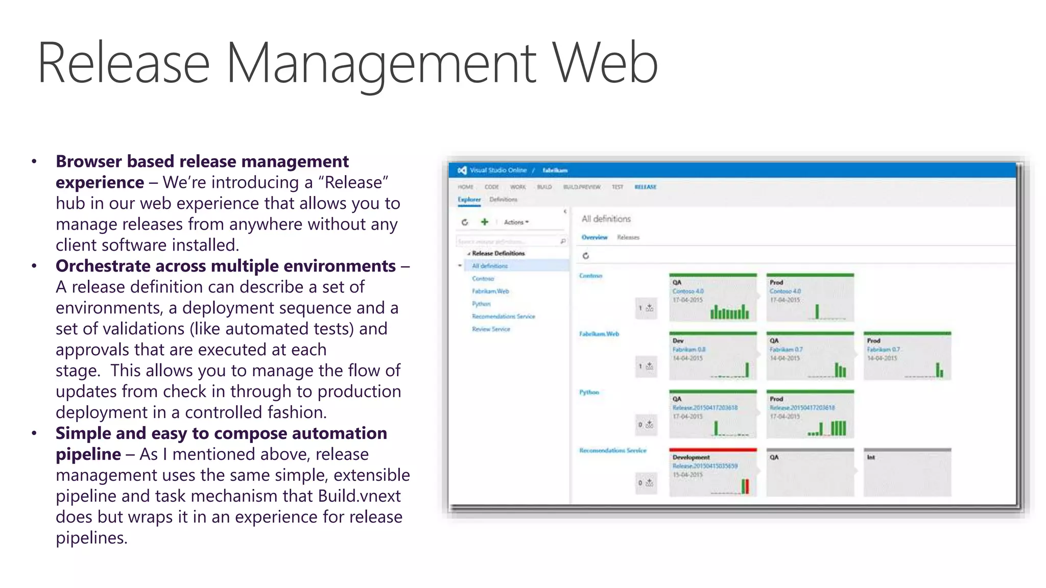 • Browser based release management
experience – We’re introducing a “Release”
hub in our web experience that allows you to
manage releases from anywhere without any
client software installed.
• Orchestrate across multiple environments –
A release definition can describe a set of
environments, a deployment sequence and a
set of validations (like automated tests) and
approvals that are executed at each
stage. This allows you to manage the flow of
updates from check in through to production
deployment in a controlled fashion.
• Simple and easy to compose automation
pipeline – As I mentioned above, release
management uses the same simple, extensible
pipeline and task mechanism that Build.vnext
does but wraps it in an experience for release
pipelines.
 