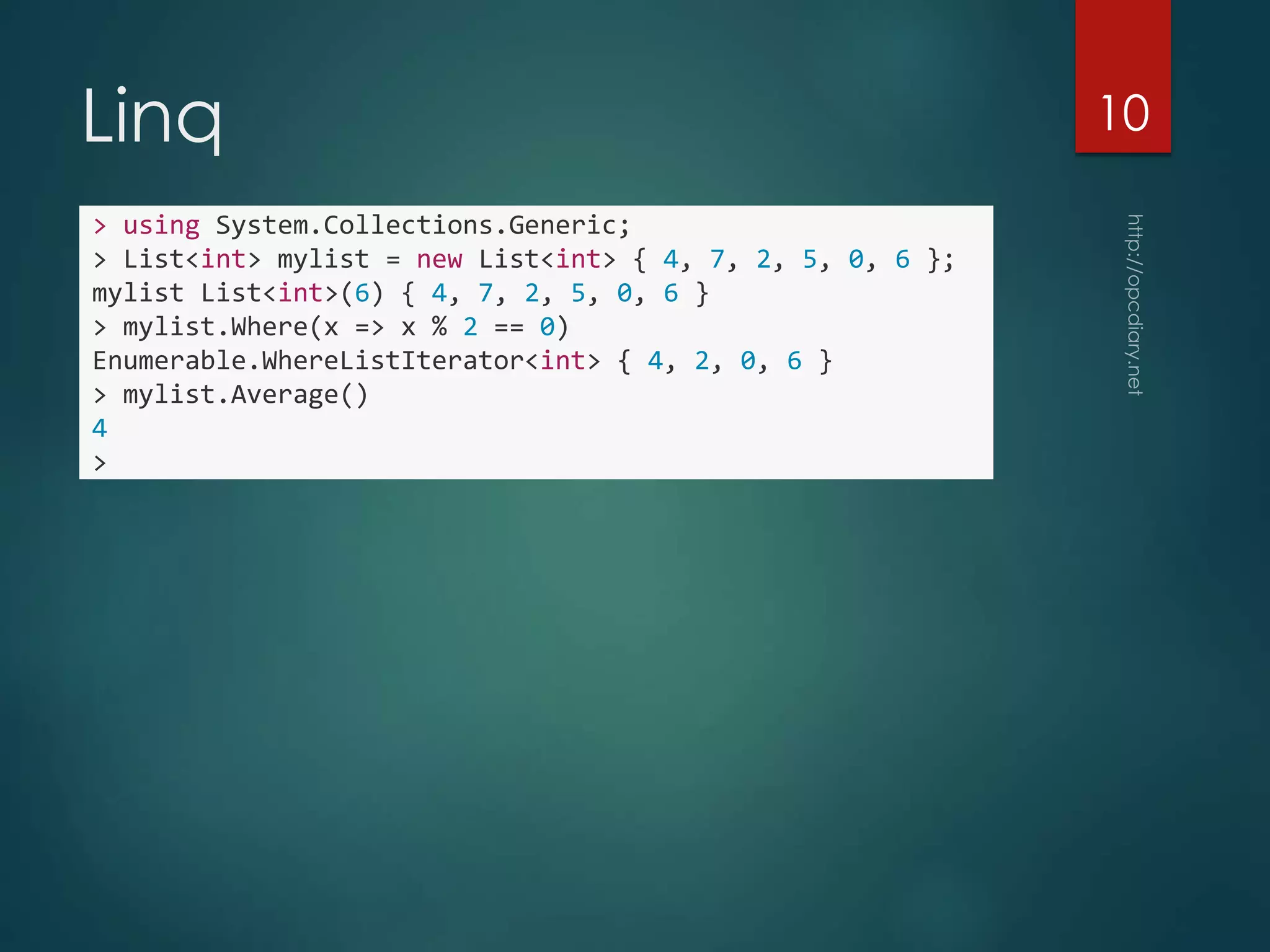 Linq
> using System.Collections.Generic;
> List<int> mylist = new List<int> { 4, 7, 2, 5, 0, 6 };
mylist List<int>(6) { 4, 7, 2, 5, 0, 6 }
> mylist.Where(x => x % 2 == 0)
Enumerable.WhereListIterator<int> { 4, 2, 0, 6 }
> mylist.Average()
4
>
10
 