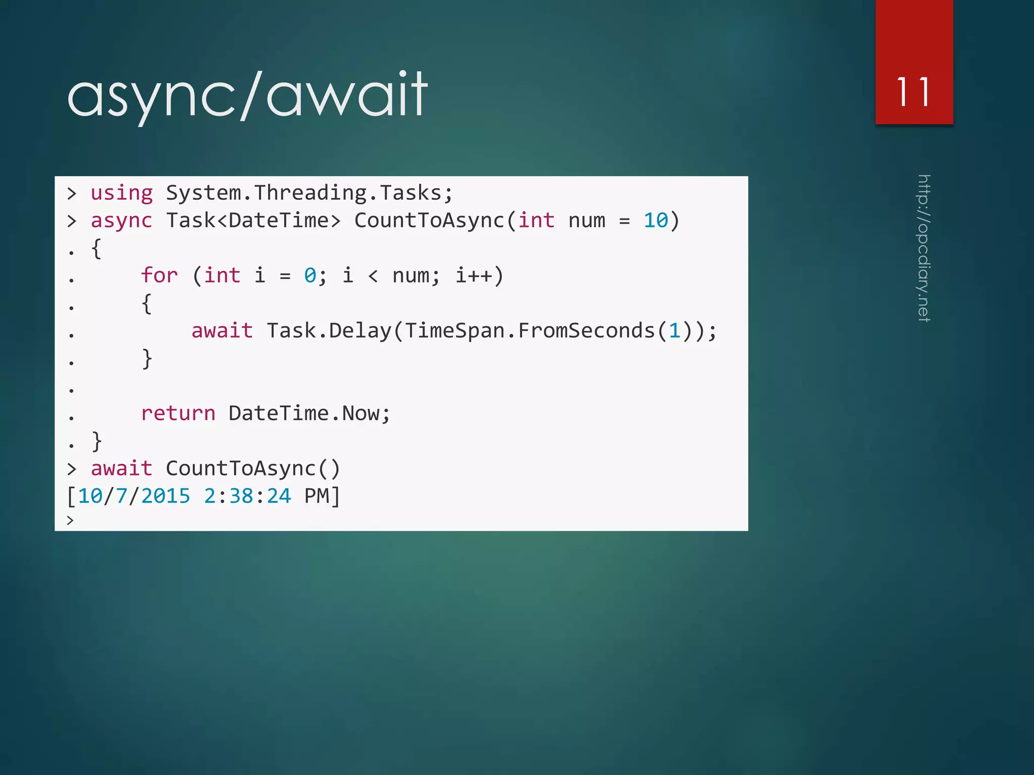 async/await
> using System.Threading.Tasks;
> async Task<DateTime> CountToAsync(int num = 10)
. {
. for (int i = 0; i < num; i++)
. {
. await Task.Delay(TimeSpan.FromSeconds(1));
. }
.
. return DateTime.Now;
. }
> await CountToAsync()
[10/7/2015 2:38:24 PM]
>
11
 