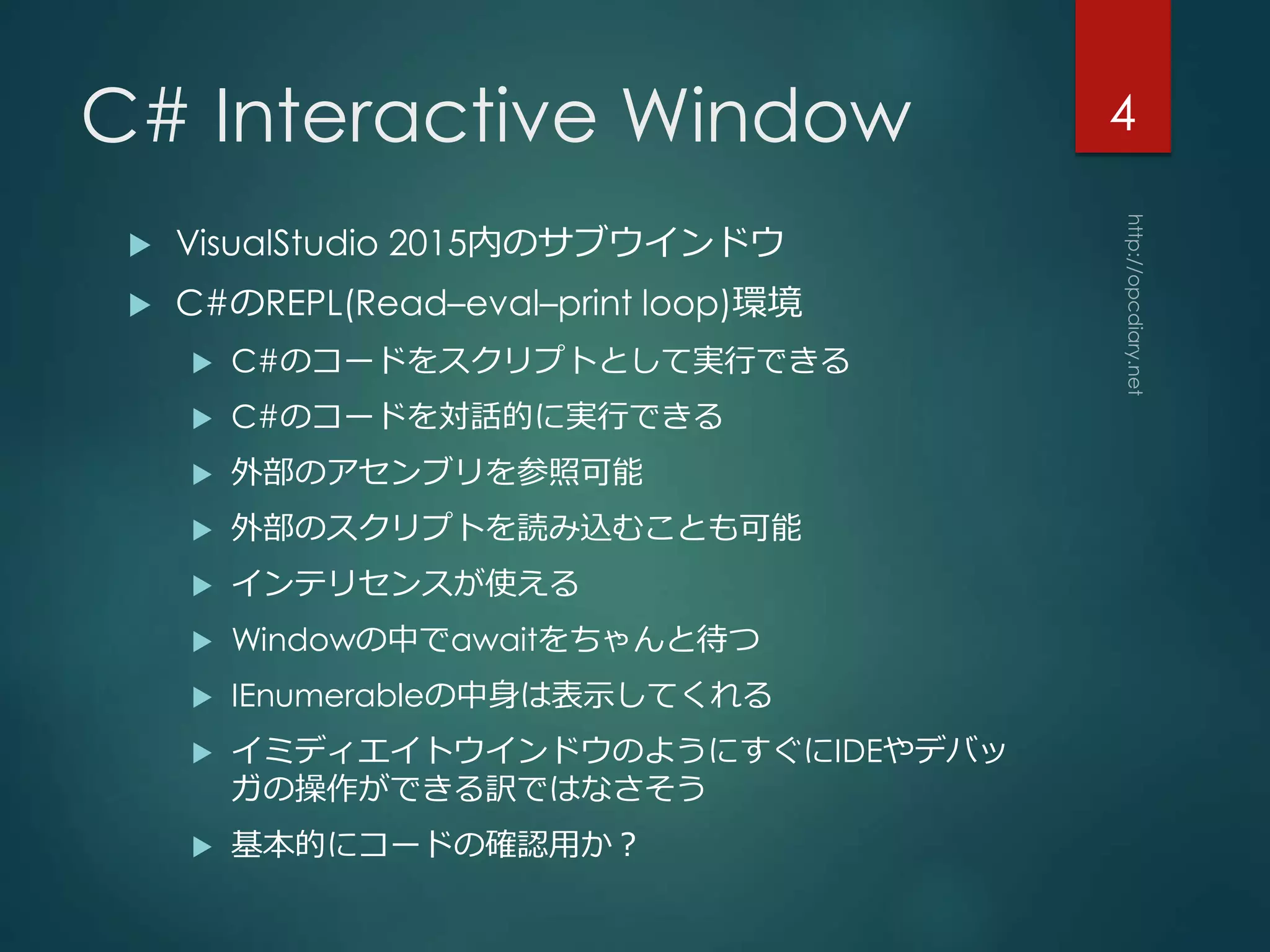C# Interactive Window
 VisualStudio 2015内のサブウインドウ
 C#のREPL(Read–eval–print loop)環境
 C#のコードをスクリプトとして実行できる
 C#のコードを対話的に実行できる
 外部のアセンブリを参照可能
 外部のスクリプトを読み込むことも可能
 インテリセンスが使える
 Windowの中でawaitをちゃんと待つ
 IEnumerableの中身は表示してくれる
 イミディエイトウインドウのようにすぐにIDEやデバッ
ガの操作ができる訳ではなさそう
 基本的にコードの確認用か？
4
 
