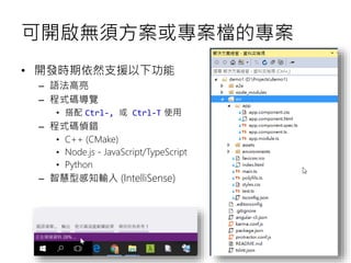 可開啟無須方案或專案檔的專案
• 開發時期依然支援以下功能
– 語法高亮
– 程式碼導覽
• 搭配 Ctrl-, 或 Ctrl-T 使用
– 程式碼偵錯
• C++ (CMake)
• Node.js - JavaScript/TypeScript
• Python
– 智慧型感知輸入 (IntelliSense)
 