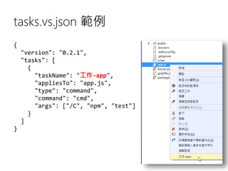 tasks.vs.json 範例
{
"version": "0.2.1",
"tasks": [
{
"taskName": "工作-app",
"appliesTo": "app.js",
"type": "command",
"command": "cmd",
"args": ["/C", "npm", "test"]
}
]
}
 