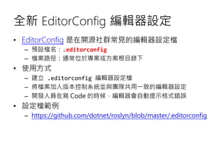 全新 EditorConfig 編輯器設定
• EditorConfig 是在開源社群常見的編輯器設定檔
– 預設檔名：.editorconfig
– 檔案路徑：通常位於專案或方案根目錄下
• 使用方式
– 建立 .editorconfig 編輯器設定檔
– 將檔案加入版本控制系統並與團隊共用一致的編輯器設定
– 開發人員在寫 Code 的時候，編輯器會自動提示格式錯誤
• 設定檔範例
– https://github.com/dotnet/roslyn/blob/master/.editorconfig
 