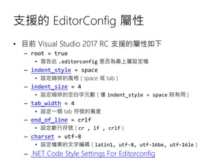 支援的 EditorConfig 屬性
• 目前 Visual Studio 2017 RC 支援的屬性如下
– root = true
• 宣告此 .editorconfig 是否為最上層設定檔
– indent_style = space
• 設定縮排的風格 ( space 或 tab )
– indent_size = 4
• 設定縮排的空白字元數 ( 僅 indent_style = space 時有用 )
– tab_width = 4
• 設定一個 tab 符號的寬度
– end_of_line = crlf
• 設定斷行符號 ( cr , lf , crlf )
– charset = utf-8
• 設定檔案的文字編碼 ( latin1, utf-8, utf-16be, utf-16le )
– .NET Code Style Settings For Editorconfig
 