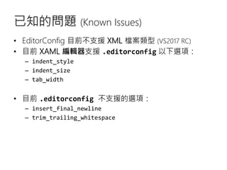 已知的問題 (Known Issues)
• EditorConfig 目前不支援 XML 檔案類型 (VS2017 RC)
• 目前 XAML 編輯器支援 .editorconfig 以下選項：
– indent_style
– indent_size
– tab_width
• 目前 .editorconfig 不支援的選項：
– insert_final_newline
– trim_trailing_whitespace
 