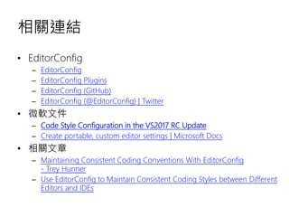 相關連結
• EditorConfig
– EditorConfig
– EditorConfig Plugins
– EditorConfig (GitHub)
– EditorConfig (@EditorConfig) | Twitter
• 微軟文件
– Code Style Configuration in the VS2017 RC Update
– Create portable, custom editor settings | Microsoft Docs
• 相關文章
– Maintaining Consistent Coding Conventions With EditorConfig
- Trey Hunner
– Use EditorConfig to Maintain Consistent Coding Styles between Different
Editors and IDEs
 