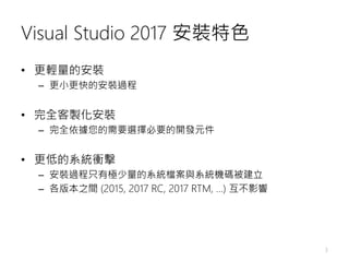 Visual Studio 2017 安裝特色
• 更輕量的安裝
– 更小更快的安裝過程
• 完全客製化安裝
– 完全依據您的需要選擇必要的開發元件
• 更低的系統衝擊
– 安裝過程只有極少量的系統檔案與系統機碼被建立
– 各版本之間 (2015, 2017 RC, 2017 RTM, …) 互不影響
3
 