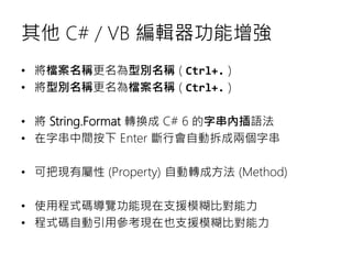 其他 C# / VB 編輯器功能增強
• 將檔案名稱更名為型別名稱 ( Ctrl+. )
• 將型別名稱更名為檔案名稱 ( Ctrl+. )
• 將 String.Format 轉換成 C# 6 的字串內插語法
• 在字串中間按下 Enter 斷行會自動拆成兩個字串
• 可把現有屬性 (Property) 自動轉成方法 (Method)
• 使用程式碼導覽功能現在支援模糊比對能力
• 程式碼自動引用參考現在也支援模糊比對能力
 
