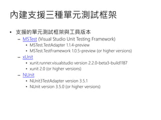 內建支援三種單元測試框架
• 支援的單元測試框架與工具版本
– MSTest (Visual Studio Unit Testing Framework)
• MSTest.TestAdapter 1.1.4-preview
• MSTest.TestFramework 1.0.5-preview (or higher versions)
– xUnit
• xunit.runner.visualstudio version 2.2.0-beta3-build1187
• xunit 2.0 (or higher versions)
– NUnit
• NUnit3TestAdapter version 3.5.1
• NUnit version 3.5.0 (or higher versions)
 