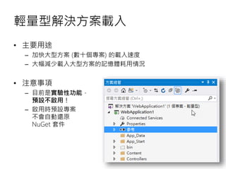 輕量型解決方案載入
• 主要用途
– 加快大型方案 (數十個專案) 的載入速度
– 大幅減少載入大型方案的記憶體耗用情況
• 注意事項
– 目前是實驗性功能，
預設不啟用！
– 啟用時預設專案
不會自動還原
NuGet 套件
 