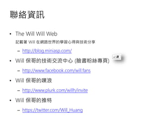 聯絡資訊
• The Will Will Web
記載著 Will 在網路世界的學習心得與技術分享
– http://blog.miniasp.com/
• Will 保哥的技術交流中心 (臉書粉絲專頁)
– http://www.facebook.com/will.fans
• Will 保哥的噗浪
– http://www.plurk.com/willh/invite
• Will 保哥的推特
– https://twitter.com/Will_Huang
 