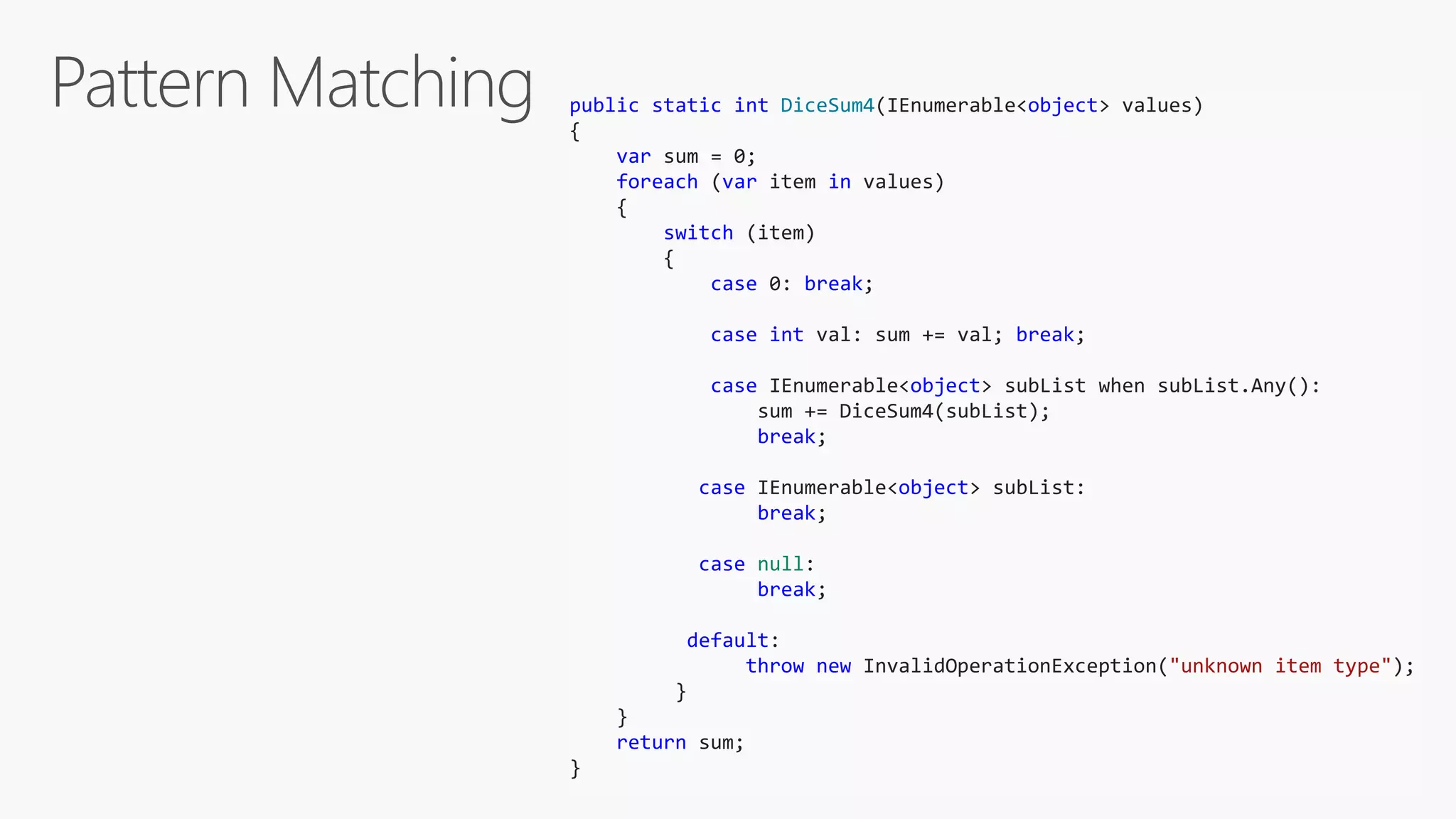 public static int DiceSum4(IEnumerable<object> values)
{
var sum = 0;
foreach (var item in values)
{
switch (item)
{
case 0: break;
case int val: sum += val; break;
case IEnumerable<object> subList when subList.Any():
sum += DiceSum4(subList);
break;
case IEnumerable<object> subList:
break;
case null:
break;
default:
throw new InvalidOperationException("unknown item type");
}
}
return sum;
}
 