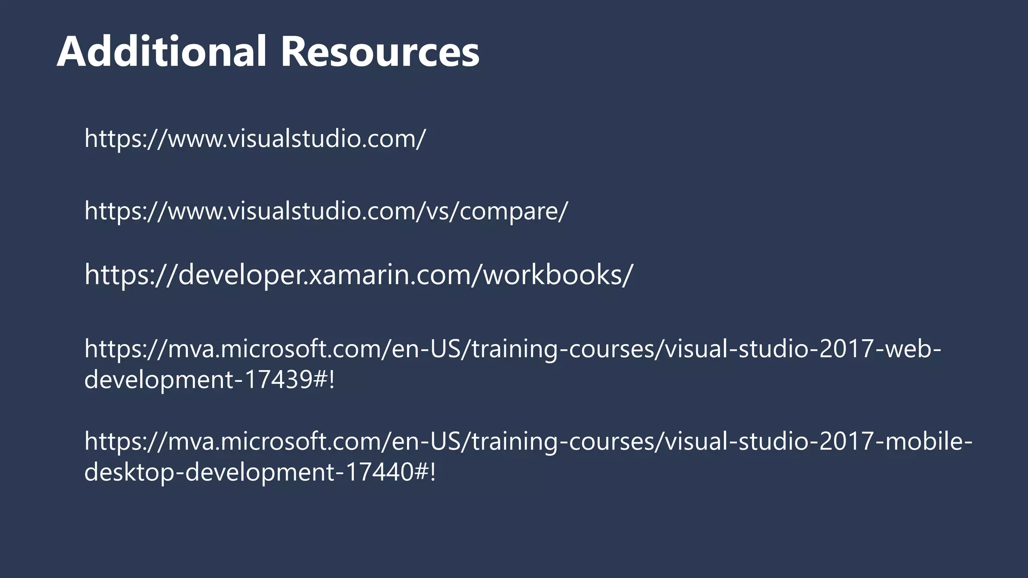 Additional Resources
https://www.visualstudio.com/
https://www.visualstudio.com/vs/compare/
https://developer.xamarin.com/workbooks/
https://mva.microsoft.com/en-US/training-courses/visual-studio-2017-web-
development-17439#!
https://mva.microsoft.com/en-US/training-courses/visual-studio-2017-mobile-
desktop-development-17440#!