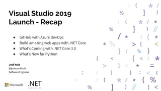Visual Studio 2019
Launch - Recap
● GitHub with Azure DevOps
● Build amazing web apps with .NET Core
● What’s Coming with .NET Core 3.0
● What’s New for Python
José Ruiz
@joseosmilruiz
Software Engineer
 